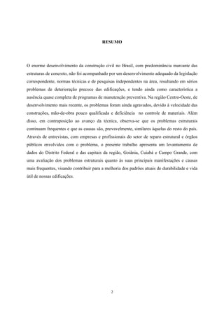 2
RESUMO
O enorme desenvolvimento da construção civil no Brasil, com predominância marcante das
estruturas de concreto, não foi acompanhado por um desenvolvimento adequado da legislação
correspondente, normas técnicas e de pesquisas independentes na área, resultando em sérios
problemas de deterioração precoce das edificações, e tendo ainda como característica a
ausência quase completa de programas de manutenção preventiva. Na região Centro-Oeste, de
desenvolvimento mais recente, os problemas foram ainda agravados, devido à velocidade das
construções, mão-de-obra pouco qualificada e deficiência no controle de materiais. Além
disso, em contraposição ao avanço da técnica, observa-se que os problemas estruturais
continuam frequentes e que as causas são, provavelmente, similares àquelas do resto do país.
Através de entrevistas, com empresas e profissionais do setor de reparo estrutural e órgãos
públicos envolvidos com o problema, o presente trabalho apresenta um levantamento de
dados do Distrito Federal e das capitais da região, Goiânia, Cuiabá e Campo Grande, com
uma avaliação dos problemas estruturais quanto às suas principais manifestações e causas
mais frequentes, visando contribuir para a melhoria dos padrões atuais de durabilidade e vida
útil de nossas edificações.
 