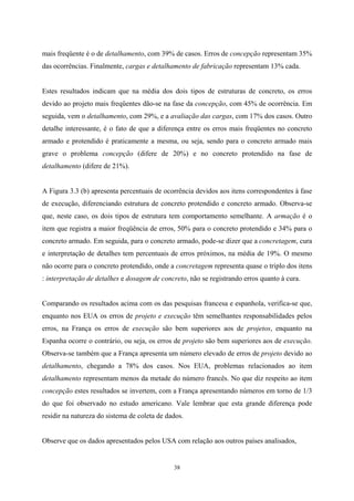 38
mais freqüente é o de detalhamento, com 39% de casos. Erros de concepção representam 35%
das ocorrências. Finalmente, cargas e detalhamento de fabricação representam 13% cada.
Estes resultados indicam que na média dos dois tipos de estruturas de concreto, os erros
devido ao projeto mais freqüentes dão-se na fase da concepção, com 45% de ocorrência. Em
seguida, vem o detalhamento, com 29%, e a avaliação das cargas, com 17% dos casos. Outro
detalhe interessante, é o fato de que a diferença entre os erros mais freqüentes no concreto
armado e protendido é praticamente a mesma, ou seja, sendo para o concreto armado mais
grave o problema concepção (difere de 20%) e no concreto protendido na fase de
detalhamento (difere de 21%).
A Figura 3.3 (b) apresenta percentuais de ocorrência devidos aos itens correspondentes à fase
de execução, diferenciando estrutura de concreto protendido e concreto armado. Observa-se
que, neste caso, os dois tipos de estrutura tem comportamento semelhante. A armação é o
item que registra a maior freqüência de erros, 50% para o concreto protendido e 34% para o
concreto armado. Em seguida, para o concreto armado, pode-se dizer que a concretagem, cura
e interpretação de detalhes tem percentuais de erros próximos, na média de 19%. O mesmo
não ocorre para o concreto protendido, onde a concretagem representa quase o triplo dos itens
: interpretação de detalhes e dosagem de concreto, não se registrando erros quanto à cura.
Comparando os resultados acima com os das pesquisas francesa e espanhola, verifica-se que,
enquanto nos EUA os erros de projeto e execução têm semelhantes responsabilidades pelos
erros, na França os erros de execução são bem superiores aos de projetos, enquanto na
Espanha ocorre o contrário, ou seja, os erros de projeto são bem superiores aos de execução.
Observa-se também que a França apresenta um número elevado de erros de projeto devido ao
detalhamento, chegando a 78% dos casos. Nos EUA, problemas relacionados ao item
detalhamento representam menos da metade do número francês. No que diz respeito ao item
concepção estes resultados se invertem, com a França apresentando números em torno de 1/3
do que foi observado no estudo americano. Vale lembrar que esta grande diferença pode
residir na natureza do sistema de coleta de dados.
Observe que os dados apresentados pelos USA com relação aos outros países analisados,
 