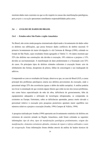 39
mostram dados mais coerentes no que se diz respeito às causas das manifestações patológicas,
pois projeto e execução apresentam semelhantes responsabilidades pelos erros.
3.6 - ANÁLISE DE DADOS DO BRASIL
3.6.1 - Estudos sobre São Paulo e região Amazônica
No Brasil, não existe ainda pesquisa sistematizada objetivando o levantamento de dados sobre
os defeitos nas edificações, que possa fornecer dados confiáveis de âmbito nacional. O
primeiro levantamento de maior divulgação é o de Carmona & Marega (1988), coletado no
Estado de São Paulo, cujos resultados foram agregados à Tabela 3.1. Os dados mostram que
52% dos defeitos nas construções são devidos à execução, 18% relativos a projetos e 13%
devidos ao uso/manutenção. A manifestação de dano predominante é a fissuração com 52%
de casos. Os principais tipos de defeitos relatados referentes à execução foram: erro de
alinhamento das formas, desaprumo de pilares, falhas de concretagem e uso inadequado de
aditivos.
Comparando-se com os resultados da Europa, observa-se que, no caso do Brasil (S.P), a causa
principal dos problemas patológicos estaria nos defeitos provenientes da execução, onde o
percentual atinge 52% das ocorrências (quase o dobro da média européia). A análise poderia
nos levar à constatação de que existem alguns fatores que estão na raiz dos nossos problemas,
tais como baixa especialização da mão de obra, deficiência de gerenciamento, falta de
equipamentos adequados e utilização de tecnologias ultrapassadas, se comparadas às
existentes na Europa. Entretanto, sobre as deficiências apontadas, parece muito elevado o
percentual relativo à execução pois pesquisas posteriores apontam maior equilíbrio nos
números relativos a projeto e execução (Aranha, 1994; Campos & Valério, 1994).
A pesquisa realizada por Aranha (1994) apresenta um levantamento estatístico de defeitos em
estruturas de concreto armado na Região Amazônica, onde foram coletadas as seguintes
informações: tipo de obra, tipos de manifestações patológicas predominantes, origem das
manifestações, elementos estruturais afetados, sistemas de reparo e reforço utilizados e custo
de recuperação. Estas informações foram obtidas através da análise de laudos técnicos de
 