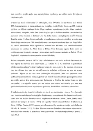 48
que compõe a região, pelas suas características peculiares, que difere muito de todas as
cidades do país.
O banco de dados compreende 454 edificações, onde 299 obras são de Brasília e as demais
155 obras pertencem às outras cidades que compõe a região Centro-Oeste. As 155 obras se
dividem em: 120 do estado de Goiás, 22 do estado do Mato Grosso do Sul e 13 do estado do
Mato Grosso, e engloba vários tipos de edificações, que se dividem em obras convencionais e
especiais, como mostram as Tabelas 4.1 e 4.2. Cabe chamar a atenção paras as 299 obras de
Brasília, onde 53 obras foram analisadas separadamente, pois correspondem a pontes que
foram inspecionadas pelo DER superficialmente, sem a preocupação de obter um diagnóstico.
As tabelas apresentadas neste capítulo não incluem estas 53 obras. Elas serão devidamente
analisadas no Capítulo 5. Além disso, a Defesa Civil forneceu alguns dados sobre os
problemas mais freqüentes nas auto - construções, que foram apresentados na Tabela 5.5, no
Capítulo 5, porém não foram registradas nessas 299 obras.
Foram cadastradas obras de 1972 a 1995, referindo-se ao ano e não ao início da construção,
mas àquele da inspeção e/ou intervenção. As Tabelas 4.4 e 4.5 mostram os percentuais
obtidos das inspeções e/ou intervenções ao longo dos anos. Através das mesmas, observa-se
que nos últimos dez anos se intensificaram os trabalhos realizados no setor de reparo
estrutural. Apesar de ser esta uma constatação preocupante, pode -se apresentar duas
justificativas atenuantes: o primeiro, por ser um período mais recente em que os profissionais
envolvidos com a área conseguem mais facilmente se lembrar de muitas obras por eles
executadas; e o segundo, talvez, por ser recente uma maior preocupação por parte dos
profissionais e usuários com a questão da qualidade, durabilidade e defesa do consumidor.
O cadastramento das obras foi realizado através de um questionário - Anexo A- , elaborado
para sintetizar as informações desejadas. Inicialmente, o questionário foi elaborado utilizando
como base um modelo desenvolvido na Polytechnic Central of London (Jorabi, 1986), sendo
aplicado por Campos & Valério (1994). Em seguida, valendo-se dos trabalhos de Chamosa &
Ortiz (1985) e Aranha (1994), passou por algumas melhorias desenvolvidas no trabalho de
Oliveira & Faustino (1995). Por fim, foi mais uma vez alterado no decorrer do levantamento
realizado neste trabalho. A elaboração deste questionário foi melhor explicado no Capítulo 3,
item 3.6.2.
 