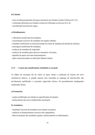 64
b) Cálculo:
- erros no dimensionamento de peças estruturais aos Estados Limites Últimos (E.L.U);
- verificação deficiente aos Estados Limites de Utilização ou Serviço (E.L.S);
- consideração incorreta de cargas.
c) Detalhamento:
- cobrimento insuficiente da armadura;
- concentração excessiva de armadura em regiões esbeltas;
- armadura insuficiente ou mal posicionada em zonas de mudança de direção de esforços;
- ancoragem insuficiente de armadura;
- ausência de armadura de suspensão;
- ausência de armadura para absorver momentos volventes;
- aparelho de apoio com mau funcionamento;
- apoio mal posicionado ou deficiente (Dentes Geber).
4.7.3 - Causas das manifestações atribuídas à execução
As falhas de execução são de vários os tipos, desde a confecção de formas até erros
construtivos básicos. A grande maioria está vinculada ao emprego de mão-de-obra não
devidamente qualificada e à precária supervisão técnica. Os procedimentos inadequados
cadastrados foram:
a) Geometria:
- seções modificadas em relação às especificações de projeto;
- deslocamento dos eixos estabelecidos em projeto.
b) Armadura:
- instalação incorreta da armadura com relação ao projeto;
- ausência ou distanciamento excessivo dos espaçadores;
- falta de proteção das armaduras quanto a deslocamentos ou deformações.
 