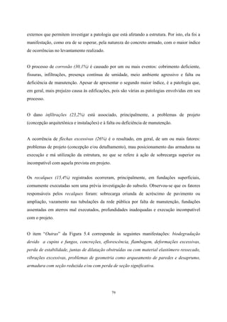 79
externos que permitem investigar a patologia que está afetando a estrutura. Por isto, ela foi a
manifestação, como era de se esperar, pela natureza do concreto armado, com o maior índice
de ocorrências no levantamento realizado.
O processo de corrosão (30,1%) é causado por um ou mais eventos: cobrimento deficiente,
fissuras, infiltrações, presença contínua de umidade, meio ambiente agressivo e falta ou
deficiência de manutenção. Apesar de apresentar o segundo maior índice, é a patologia que,
em geral, mais prejuízo causa às edificações, pois são várias as patologias envolvidas em seu
processo.
O dano infiltrações (23,2%) está associado, principalmente, a problemas de projeto
(concepção arquitetônica e instalações) e à falta ou deficiência de manutenção.
A ocorrência de flechas excessivas (26%) é o resultado, em geral, de um ou mais fatores:
problemas de projeto (concepção e/ou detalhamento), mau posicionamento das armaduras na
execução e má utilização da estrutura, no que se refere à ação de sobrecarga superior ou
incompatível com aquela prevista em projeto.
Os recalques (15,4%) registrados ocorreram, principalmente, em fundações superficiais,
comumente executadas sem uma prévia investigação do subsolo. Observou-se que os fatores
responsáveis pelos recalques foram: sobrecarga oriunda de acréscimo de pavimento ou
ampliação, vazamento nas tubulações da rede pública por falta de manutenção, fundações
assentadas em aterros mal executados, profundidades inadequadas e execução incompatível
com o projeto.
O item “Outras” da Figura 5.4 corresponde às seguintes manifestações: biodegradação
devido a cupins e fungos, concreções, eflorescência, flambagem, deformações excessivas,
perda de estabilidade, juntas de dilatação obstruídas ou com material elastômero ressecado,
vibrações excessivas, problemas de geometria como arqueamento de paredes e desaprumo,
armadura com seção reduzida e/ou com perda de seção significativa.
 