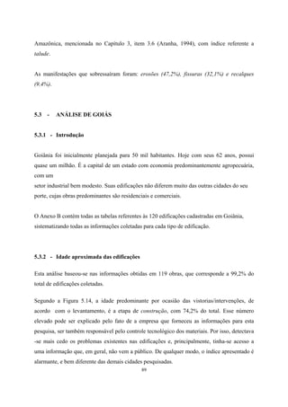 89
Amazônica, mencionada no Capítulo 3, item 3.6 (Aranha, 1994), com índice referente a
talude.
As manifestações que sobressaíram foram: erosões (47,2%), fissuras (32,1%) e recalques
(9,4%).
5.3 - ANÁLISE DE GOIÁS
5.3.1 - Introdução
Goiânia foi inicialmente planejada para 50 mil habitantes. Hoje com seus 62 anos, possui
quase um milhão. É a capital de um estado com economia predominantemente agropecuária,
com um
setor industrial bem modesto. Suas edificações não diferem muito das outras cidades do seu
porte, cujas obras predominantes são residenciais e comerciais.
O Anexo B contém todas as tabelas referentes às 120 edificações cadastradas em Goiânia,
sistematizando todas as informações coletadas para cada tipo de edificação.
5.3.2 - Idade aproximada das edificações
Esta análise baseou-se nas informações obtidas em 119 obras, que corresponde a 99,2% do
total de edificações coletadas.
Segundo a Figura 5.14, a idade predominante por ocasião das vistorias/intervenções, de
acordo com o levantamento, é a etapa de construção, com 74,2% do total. Esse número
elevado pode ser explicado pelo fato de a empresa que forneceu as informações para esta
pesquisa, ser também responsável pelo controle tecnológico dos materiais. Por isso, detectava
-se mais cedo os problemas existentes nas edificações e, principalmente, tinha-se acesso a
uma informação que, em geral, não vem a público. De qualquer modo, o índice apresentado é
alarmante, e bem diferente das demais cidades pesquisadas.
 