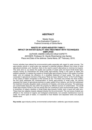 ABSTRACT
Master thesis
Pos-Graduation Program in
Federal University of Santa Maria
WASTE OF AGRO-INDUSTRY FAMILY:
IMPACT ON WATER QUALITY AND TREATMENT WITH TECHNIQUES
SIMPLIFIED
AUTHOR: ANDRÉ CARLOS CRUZ COPETTI
ADVISER: Professor Dr. Danilo Rheinheimer dos Santos
Place and Date of the defense: Santa Maria, 26th February, 2010.
Human activities have altered the environmental quality especially with regard to water sources. The
agro-industry activity in small scale may represent a potential pollutant different from those of other
agricultural activities, and, therefore, there is the need to search alternatives to minimize its impacts.
This work aims to: (a) assess the quality and quantity of waste solid and liquid Small Scale Agroindustry Family (b) characterize the Small Scale Agro-industry Family in the types of waste and
pollution potential, (c) assess the impacts of Small Scale Agro-industry Family in the quality of surface
water, and (d) evaluate the efficiency of a simplified treatment of liquid waste. The study was
conducted in agricultural members of the group "Rede da Casa; Network Home" of the Fourth Region
of the Colony of Italian immigration of Rio Grande do Sul. The thesis was divided into three studies:
the first study addressed the characterization of family agro-industry of small scale, the second
assessed the impact of agricultural practices on water quality of four streams, and the third addressed
the treatment of poultry slaughter waste, production of cheeses, and wines and juices. The waterways
are contaminated along the way within the property by different sources of contamination. The Small
Scale Agro-industry Family is just one activity that can contribute to poor environmental quality. There
is production of organic residues in Small Scale Agro-industry Family, both in liquid and solid form.
These have low negative impacts released directly into the environment. The root zones of plants are
efficient in the removal of organic and biological contaminants, but constant maintenance must be
made. For some types of waste, it is essential to have flotation and deposition tanks and physical
filtration tank.

Key words: agro-industry activity; environmental contamination; wetlands; agro-industry wastes.

 