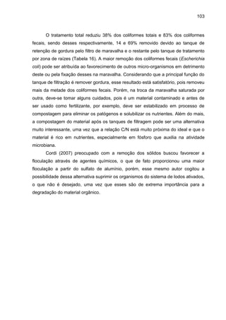 103

O tratamento total reduziu 38% dos coliformes totais e 83% dos coliformes
fecais, sendo desses respectivamente, 14 e 69% removido devido ao tanque de
retenção de gordura pelo filtro de maravalha e o restante pelo tanque de tratamento
por zona de raízes (Tabela 16). A maior remoção dos coliformes fecais (Escherichia
coli) pode ser atribuída ao favorecimento de outros micro-organismos em detrimento
deste ou pela fixação desses na maravalha. Considerando que a principal função do
tanque de filtração é remover gordura, esse resultado está satisfatório, pois removeu
mais da metade dos coliformes fecais. Porém, na troca da maravalha saturada por
outra, deve-se tomar alguns cuidados, pois é um material contaminado e antes de
ser usado como fertilizante, por exemplo, deve ser estabilizado em processo de
compostagem para eliminar os patógenos e solubilizar os nutrientes. Além do mais,
a compostagem do material após os tanques de filtragem pode ser uma alternativa
muito interessante, uma vez que a relação C/N está muito próxima do ideal e que o
material é rico em nutrientes, especialmente em fósforo que auxilia na atividade
microbiana.
Cordi (2007) preocupado com a remoção dos sólidos buscou favorecer a
floculação através de agentes químicos, o que de fato proporcionou uma maior
floculação a partir do sulfato de alumínio, porém, esse mesmo autor cogitou a
possibilidade dessa alternativa suprimir os organismos do sistema de lodos ativados,
o que não é desejado, uma vez que esses são de extrema importância para a
degradação do material orgânico.

 