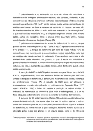 105

O pré-tratamento e o tratamento por zona de raízes não reduziram a
concentração de nitrogênio amoniacal no resíduo, pelo contrário, aumentou. A alta
concentração de nitrogênio amoniacal no final do tratamento (aos 120 DAI) atingindo
concentração próximo a 100 mg l-1, sendo mais de quatro vezes a concentração do
resíduo não tratado, se deve a presença de proteínas no resíduo, as quais são
facilmente mineralizadas. Além do mais, verifica-se a ocorrência da metanogênese1,
a qual libera dióxido de carbono (CO2) e compostos orgânicos simples como metano
(CH4), sulfeto de hidrogênio (H2S) e amônia (NH3) (MATTOS, 2005). Nessas
condições não há presença do nitrato (Tabela 17).
O pré-tratamento concentrou os teores de fósforo total do resíduo, o qual
passou de uma concentração de 25 mg l-1 para 38 mg l-1, representando aumento de
51% (Tabela 17). O tanque de tratamento por zona de raízes reduziu 13% da
concentração, mas mesmo assim a concentração do resíduo tratado ficou maior que
do resíduo não tratado ao final do tratamento. Esse resultado demonstra a alta
concentração desse elemento na gordura, a qual é retida na maravalha e
posteriormente mineralizada. A maior concentração depois do pré-tratamento indica
saturação do filtro, o qual perde capacidade de reter, além de liberar o que já estava
retido anteriormente.
A remoção da DBO e da DQO pelo tratamento em geral foi em torno de 50%
e 67%, respectivamente, com uma eficiência similar de redução para DBO em
ambos os tanques de tratamento, e para DQO a maior eficiência ocorreu no tanque
de pré-tratamento (Tabela 17). A redução da DQO pode ser atribuída a
metanogênese ocorrida principalmente no pré-tratamento. Segundo Silva (1977,
apud LACERDA, 1990) o baixo pH, devido a produção de ácidos voláteis, é
indicativo de instabilidade do processo e pode inibir a metanogênese. Já o pH na
faixa adequada pode melhorar o processo e aumentar a eficiência do tratamento.
O aumento da CE após tratamento (Tabela 18) pode ser considerado normal
mesmo havendo redução nos teores totais dos sais do resíduo, porque o resíduo
antes do tratamento pode se encontrar principalmente na forma orgânica e depois
do tratamento, na forma mineral, o que é desejável. Na forma mineral é possível a
absorção pelas raízes das plantas e em alguns casos, como o do nitrogênio

1

Metonogênese = etapa final no processo global de degradação anaeróbica de compostos orgânicos
em metano e dióxido de carbono que é efetuada pelas Archaebacterias metanogênicas
durante a decomposição anaeróbica

 