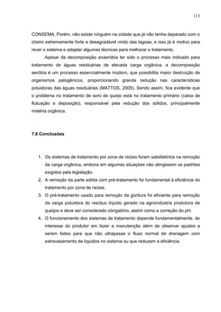 113

CONSEMA. Porém, não existe ninguém na cidade que já não tenha deparado com o
cheiro extremamente forte e desagradável vindo das lagoas, e isso já é motivo para
rever o sistema e adaptar algumas técnicas para melhorar o tratamento.
Apesar da decomposição anaeróbia ter sido o processo mais indicado para
tratamento de águas residuárias de elevada carga orgânica, a decomposição
aeróbia é um processo essencialmente inodoro, que possibilita maior destruição de
organismos patogênicos, proporcionando grande redução nas características
poluidoras das águas residuárias (MATTOS, 2005). Sendo assim, fica evidente que
o problema no tratamento de soro de queijo está no tratamento primário (caixa de
flutuação e deposição), responsável pela redução dos sólidos, principalmente
matéria orgânica.

7.6 Conclusões

1. Os sistemas de tratamento por zona de raízes foram satisfatórios na remoção
da carga orgânica, embora em algumas situações não atingissem os padrões
exigidos pela legislação.
2. A remoção da parte sólida com pré-tratamento foi fundamental à eficiência do
tratamento por zona de raízes.
3. O pré-tratamento usado para remoção da gordura foi eficiente para remoção
da carga poluidora do resíduo líquido gerado na agroindústria produtora de
queijos e deve ser considerado obrigatório, assim como a correção do pH.
4. O funcionamento dos sistemas de tratamento depende fundamentalmente, do
interesse do produtor em fazer a manutenção além de observar ajustes a
serem feitos para que não ultrapasse o fluxo normal de drenagem com
extravasamento de líquidos no sistema ou que reduzam a eficiência.

 