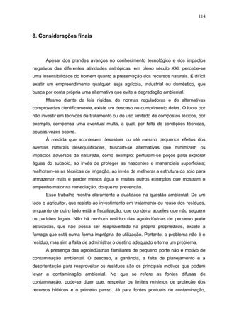 114

8. Considerações finais

Apesar dos grandes avanços no conhecimento tecnológico e dos impactos
negativos das diferentes atividades antrópicas, em pleno século XXI, percebe-se
uma insensibilidade do homem quanto a preservação dos recursos naturais. É difícil
existir um empreendimento qualquer, seja agrícola, industrial ou doméstico, que
busca por conta própria uma alternativa que evite a degradação ambiental.
Mesmo diante de leis rígidas, de normas reguladoras e de alternativas
comprovadas cientificamente, existe um descaso no cumprimento delas. O lucro por
não investir em técnicas de tratamento ou do uso limitado de compostos tóxicos, por
exemplo, compensa uma eventual multa, a qual, por falta de condições técnicas,
poucas vezes ocorre.
À medida que acontecem desastres ou até mesmo pequenos efeitos dos
eventos naturais desequilibrados, buscam-se alternativas que minimizem os
impactos adversos da natureza, como exemplo: perfuram-se poços para explorar
águas do subsolo, ao invés de proteger as nascentes e mananciais superficiais;
melhoram-se as técnicas de irrigação, ao invés de melhorar a estrutura do solo para
armazenar mais e perder menos água e muitos outros exemplos que mostram o
empenho maior na remediação, do que na prevenção.
Esse trabalho mostra claramente a dualidade na questão ambiental: De um
lado o agricultor, que resiste ao investimento em tratamento ou reuso dos resíduos,
enquanto do outro lado está a fiscalização, que condena aqueles que não seguem
os padrões legais. Não há nenhum resíduo das agroindústrias de pequeno porte
estudadas, que não possa ser reaproveitado na própria propriedade, exceto a
fumaça que está numa forma imprópria de utilização. Portanto, o problema não é o
resíduo, mas sim a falta de administrar o destino adequado o torna um problema.
A presença das agroindústrias familiares de pequeno porte não é motivo de
contaminação ambiental. O descaso, a ganância, a falta de planejamento e a
desorientação para reaproveitar os resíduos são os principais motivos que podem
levar a contaminação ambiental. No que se refere as fontes difusas de
contaminação, pode-se dizer que, respeitar os limites mínimos de proteção dos
recursos hídricos é o primeiro passo. Já para fontes pontuais de contaminação,

 