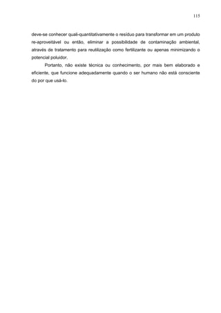 115

deve-se conhecer quali-quantitativamente o resíduo para transformar em um produto
re-aproveitável ou então, eliminar a possibilidade de contaminação ambiental,
através de tratamento para reutilização como fertilizante ou apenas minimizando o
potencial poluidor.
Portanto, não existe técnica ou conhecimento, por mais bem elaborado e
eficiente, que funcione adequadamente quando o ser humano não está consciente
do por que usá-lo.

 