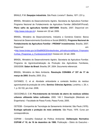 117

BRAILE, P.M. Despejos industriais. São Paulo: Livraria F. Bastos, 1971. 231 p.
BRASIL. Ministério do Desenvolvimento Agrário. Secretaria da Agricultura Familiar:
Programa Nacional de Fortalecimento da Agricultura Familiar (MDA/SAF/Pronaf).
Plano safra da agricultura familiar 2007/2008. Brasília, 2007. Disponível em:
<http://www.mda.gov.br> Acesso em: 22 set. 2009.
BRASIL. Ministério do Desenvolvimento, Indústria e Comércio Exterior. Banco
Nacional de Desenvolvimento Econômico e Social (BNDES). Programa Nacional de
Fortalecimento da Agricultura Familiar - PRONAF Investimentos. Brasília, 2007.
Disponível

em:

<http://www.bndes.gov.br/SiteBNDES/bndes/bndes_pt/Institucional/Apoio_Financeiro
/Linhas_Programas_e_Fundos/pronaf.html> Acesso em: 22 set. 2009.
BRASIL. Ministério do Desenvolvimento Agrário. Secretaria da Agricultura Familiar.
Programa de Agroindustrialização da Produção dos Agricultores Familiares,
2003/2006. Sabor do Brasil. Brasília, DF, 2004. Documento referencial.
BRASIL. Ministério do Meio Ambiente. Resolução CONAMA nº 357 de 17 de
março de 2005. Brasília, 2005. 23 p.
CATANEO, C. et al. Atividade antioxidante e conteúdo fenólico do resíduo
agroindustrial da produção de vinho. Semina: Ciências Agrárias, Londrina, v. 29, n.
1, p. 93-102, jan./mar. 2008.
CECCONELO, C.M. Pós-tratamento de lixiviado de aterro de resíduos sólidos
urbanos utilizando leitos cultivados. 2005. 149 f. Dissertação (Mestrado em
Engenharia) - Faculdade de Passo Fundo, Passo Fundo, 2005.
CETESB - Companhia de Tecnologia de Saneamento Ambiental, São Paulo (1976).
Ecologia aplicada e proteção do meio ambiente. São Paulo, 1976. Curso por
correspondência.
COPAM - Conselho Estadual de Política Ambiental. Deliberação Normativa
COPAM nº 10, de 16 de dezembro de 1986. Publicação - Diário do Executivo -

 