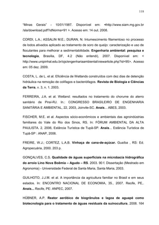 118

“Minas

Gerais”

-

10/01/1987.

Disponível

em:

<http://www.siam.mg.gov.br

/sla/download.pdf?idNorma=91 >. Acesso em: 14 out. 2008.
CORDI, L.A.; ASSALIN M.E.; DURAN, N. Intumescimento filamentoso no processo
de lodos ativados aplicado ao tratamento de soro de queijo: caracterização e uso de
floculantes para melhorar a sedimentabilidade. Engenharia ambiental: pesquisa e
tecnologia,

Brasília,

DF,

4.2

(Não

entendi),

2007.

Disponível

em:

<

http://www.unipinhal.edu.br/ojs/engenhariaambiental/viewarticle.php?id=95>. Acesso
em: 05 dez. 2009.
COSTA, L. de L. et al. Eficiência de Wetlands construídos com dez dias de detenção
hidráulica na remoção de colífagos e bacteriófagos. Revista de Biologia e Ciências
da Terra, v. 3, n. 1. 2003.
FERREIRA, J.A. et al. Wetland: resultados no tratamento do chorume do aterro
sanitário

de

Piraí-RJ.

In.:

CONGRESSO

BRASILEIRO

DE

ENGENHARIA

SANITÁRIA E AMBIENTAL, 22, 2003, Joinvile-SC. Anais... ABES, 2003.
FISCHER, M.E. et al. Aspectos sócio-econômicos e ambientais das agroindústrias
familiares do Vale do Rio dos Sinos, RS. In: FÓRUM AMBIENTAL DA ALTA
PAULISTA. 2, 2006, Estância Turística de Tupã-SP. Anais... Estância Turística de
Tupã-SP : ANAP, 2006.
FREIRE, W.J.; CORTEZ, L.A.B. Vinhaça de cana-de-açúcar. Guaíba , RS: Ed.
Agropecuária, 2000. 203 p.
GONÇALVES, C.S. Qualidade de águas superficiais na microbacia hidrográfica
do arroio Lino Nova Boêmia – Agudo – RS. 2003. 90 f. Dissertação (Mestrado em
Agronomia) - Universidade Federal de Santa Maria, Santa Maria, 2003.
GUILHOTO, J.J.M. et al. A importância da agricultura familiar no Brasil e em seus
estados. In: ENCONTRO NACIONAL DE ECONOMIA, 35., 2007. Recife, PE,.
Anais... Recife, PE: ANPEC, 2007.
HÜBNER, A.P. Reator aeróbico de biogrânulos e lagoa de aguapé como
biotecnologia para o tratamento de águas residuais da suinocultura, 2008. 164

 