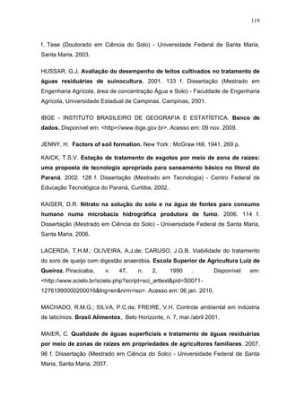 119

f. Tese (Doutorado em Ciência do Solo) - Universidade Federal de Santa Maria,
Santa Maria, 2003.
HUSSAR, G.J. Avaliação do desempenho de leitos cultivados no tratamento de
águas residuárias de suinocultura, 2001. 133 f. Dissertação (Mestrado em
Engenharia Agrícola, área de concentração Água e Solo) - Faculdade de Engenharia
Agrícola, Universidade Estadual de Campinas. Campinas, 2001.
IBGE - INSTITUTO BRASILEIRO DE GEOGRAFIA E ESTATÍSTICA. Banco de
dados. Disponível em: <http>//www.ibge.gov.br>. Acesso em: 09 nov. 2009.
JENNY, H. Factors of soil formation. New York : McGraw Hill, 1941. 269 p.
KAICK, T.S.V. Estação de tratamento de esgotos por meio de zona de raízes:
uma proposta de tecnologia apropriada para saneamento básico no litoral do
Paraná. 2002. 128 f. Dissertação (Mestrado em Tecnologia) - Centro Federal de
Educação Tecnológica do Paraná, Curitiba, 2002.
KAISER, D.R. Nitrato na solução do solo e na água de fontes para consumo
humano numa microbacia hidrográfica produtora de fumo. 2006. 114 f.
Dissertação (Mestrado em Ciência do Solo) - Universidade Federal de Santa Maria,
Santa Maria, 2006.
LACERDA, T.H.M.; OLIVEIRA, A.J.de; CARUSO, J.G.B. Viabilidade do tratamento
do soro de queijo com digestão anaeróbia. Escola Superior de Agricultura Luiz de
Queiroz, Piracicaba,

v.

47,

n.

2,

1990

.

Disponível

em:

<http://www.scielo.br/scielo.php?script=sci_arttext&pid=S007112761990000200016&lng=en&nrm=iso>. Acesso em: 06 jan. 2010.
MACHADO, R.M.G.; SILVA, P.C.da; FREIRE, V.H. Controle ambiental em indústria
de laticínios. Brasil Alimentos, Belo Horizonte, n. 7, mar./abril 2001.
MAIER, C. Qualidade de águas superficiais e tratamento de águas residuárias
por meio de zonas de raízes em propriedades de agricultores familiares. 2007.
96 f. Dissertação (Mestrado em Ciência do Solo) - Universidade Federal de Santa
Maria, Santa Maria, 2007.

 
