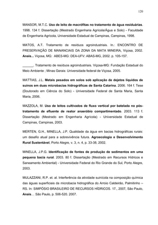 120

MANSOR, M.T.C. Uso de leito de macrófitas no tratamento de água residuárias.
1998. 134 f. Dissertação (Mestrado Engenharia Agrícola/Água e Solo) - Faculdade
de Engenharia Agrícola, Universidade Estadual de Campinas, Campinas, 1998.
MATOS, A.T. Tratamento de resíduos agroindustriais. In.: ENCONTRO DE
PRESERVAÇÃO DE MANANCIAIS DA ZONA DA MATA MINEIRA, Viçosa, 2002.
Anais... Viçosa, MG: ABES-MG: DEA-UFV: ABAS-MG, 2002. p. 105-157.
______. Tratamento de resíduos agroindustriais. Viçosa-MG: Fundação Estadual do
Meio Ambiente ; Minas Gerais: Universidade federal de Viçosa, 2005.
MATTIAS, J.L. Metais pesados em solos sob aplicação de dejetos líquidos de
suínos em duas microbacias hidrográficas de Santa Catarina. 2006. 164 f. Tese
(Doutorado em Ciência do Solo) - Universidade Federal de Santa Maria, Santa
Maria, 2006.
MAZZOLA, M. Uso de leitos cultivados de fluxo vertical por batelada no póstratamento de efluente de reator anaeróbio compartimentado. 2003. 113 f.
Dissertação (Mestrado em Engenharia Agrícola) - Universidade Estadual de
Campinas, Campinas, 2003.
MERTEN, G.H., MINELLA, J.P. Qualidade da água em bacias hidrográficas rurais:
um desafio atual para a sobrevivência futura. Agroecologia e Desenvolvimento
Rural Sustentável, Porto Alegre, v. 3, n. 4, p. 33-38, 2002.
MINELLA, J.P.G. Identificação de fontes de produção de sedimentos em uma
pequena bacia rural. 2003. 80 f. Dissertação (Mestrado em Recursos Hídricos e
Saneamento Ambiental) - Universidade Federal do Rio Grande do Sul, Porto Alegre,
2003.
MULAZZANI, R.P. et. al. Interferência da atividade suinícola na composição química
das águas superficiais da microbacia hidrográfica do Arroio Caldeirão, Palmitinho –
RS. In: SIMPÓSIO BRASILEIRO DE RECURSOS HÍDRICOS. 17., 2007, São Paulo,
Anais… São Paulo, p. 506-520. 2007.

 