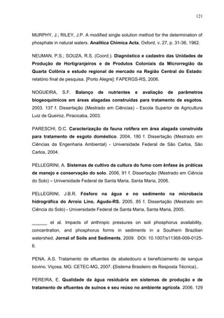 121

MURPHY, J.; RILEY, J.P. A modified single solution method for the determination of
phosphate in natural waters. Analitica Chimica Acta, Oxford, v. 27, p. 31-36, 1962.
NEUMAN, P.S.; SOUZA, R.S. (Coord.). Diagnóstico e cadastro das Unidades de
Produção de Hortigranjeiros e de Produtos Coloniais da Microrregião da
Quarta Colônia e estudo regional de mercado na Região Central do Estado:
relatório final de pesquisa. [Porto Alegre]: FAPERGS-RS, 2006.
NOGUEIRA,

S.F.

Balanço

de

nutrientes

e

avaliação

de

parâmetros

biogeoquímicos em áreas alagadas construídas para tratamento de esgotos.
2003. 137 f. Dissertação (Mestrado em Ciências) - Escola Superior de Agricultura
Luiz de Queiroz, Piracicaba, 2003.
PARESCHI, D.C. Caracterização da fauna rotífera em área alagada construída
para tratamento de esgoto doméstico. 2004, 180 f. Dissertação (Mestrado em
Ciências da Engenharia Ambiental) - Universidade Federal de São Carlos, São
Carlos, 2004.
PELLEGRINI, A. Sistemas de cultivo da cultura do fumo com ênfase às práticas
de manejo e conservação do solo. 2006, 91 f. Dissertação (Mestrado em Ciência
do Solo) – Universidade Federal de Santa Maria, Santa Maria, 2006.
PELLEGRINI, J.B.R. Fósforo na água e no sedimento na microbacia
hidrográfica do Arroio Lino, Agudo-RS. 2005. 85 f. Dissertação (Mestrado em
Ciência do Solo) - Universidade Federal de Santa Maria, Santa Maria, 2005.
______ et al. Impacts of anthropic pressures on soil phosphorus availability,
concentration, and phosphorus forms in sediments in a Southern Brazilian
watershed. Jornal of Soils and Sediments, 2009. DOI: 10.1007/s11368-009-01256.
PENA, A.S. Tratamento de efluentes de abatedouro e beneficiamento de sangue
bovino. Viçosa, MG: CETEC-MG, 2007. (Sistema Brasileiro de Resposta Técnica)..
PEREIRA, E. Qualidade da água residuária em sistemas de produção e de
tratamento de efluentes de suínos e seu reúso no ambiente agrícola. 2006. 129

 