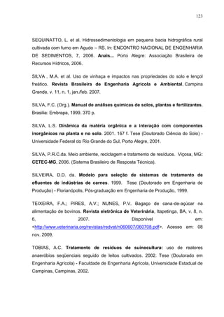 123

SEQUINATTO, L. et al. Hidrossedimentologia em pequena bacia hidrográfica rural
cultivada com fumo em Agudo – RS. In: ENCONTRO NACIONAL DE ENGENHARIA
DE SEDIMENTOS, 7, 2006. Anais... Porto Alegre: Associação Brasileira de
Recursos Hídricos, 2006.
SILVA , M.A. et al. Uso de vinhaça e impactos nas propriedades do solo e lençol
freático. Revista Brasileira de Engenharia Agrícola e Ambiental, Campina
Grande, v. 11, n. 1, jan./feb. 2007.
SILVA, F.C. (Org.). Manual de análises químicas de solos, plantas e fertilizantes.
Brasilia: Embrapa, 1999. 370 p.
SILVA, L.S. Dinâmica da matéria orgânica e a interação com componentes
inorgânicos na planta e no solo. 2001. 167 f. Tese (Doutorado Ciência do Solo) Universidade Federal do Rio Grande do Sul, Porto Alegre, 2001.
SILVA, P.R.C.da. Meio ambiente, reciclagem e tratamento de resíduos. Viçosa, MG:
CETEC-MG, 2006. (Sistema Brasileiro de Resposta Técnica).
SILVEIRA, D.D. da. Modelo para seleção de sistemas de tratamento de
efluentes de indústrias de carnes. 1999. Tese (Doutorado em Engenharia de
Produção) - Florianópolis, Pós-graduação em Engenharia de Produção, 1999.
TEIXEIRA, F.A.; PIRES, A.V.; NUNES, P.V. Bagaço de cana-de-açúcar na
alimentação de bovinos. Revista eletrônica de Veterinária, Itapetinga, BA, v. 8, n.
6,

2007.

Disponível

em:

<http://www.veterinaria.org/revistas/redvet/n060607/060708.pdf>. Acesso em: 08
nov. 2009.
TOBIAS, A.C. Tratamento de resíduos de suinocultura: uso de reatores
anaeróbios seqüenciais seguido de leitos cultivados. 2002. Tese (Doutorado em
Engenharia Agrícola) - Faculdade de Engenharia Agrícola, Universidade Estadual de
Campinas, Campinas, 2002.

 