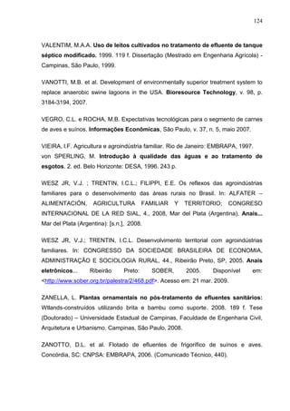 124

VALENTIM, M.A.A. Uso de leitos cultivados no tratamento de efluente de tanque
séptico modificado. 1999. 119 f. Dissertação (Mestrado em Engenharia Agrícola) Campinas, São Paulo, 1999.
VANOTTI, M.B. et al. Development of environmentally superior treatment system to
replace anaerobic swine lagoons in the USA. Bioresource Technology, v. 98, p.
3184-3194, 2007.
VEGRO, C.L. e ROCHA, M.B. Expectativas tecnológicas para o segmento de carnes
de aves e suínos. Informações Econômicas, São Paulo, v. 37, n. 5, maio 2007.
VIEIRA, l.F. Agricultura e agroindústria familiar. Rio de Janeiro: EMBRAPA, 1997.
von SPERLING, M. Introdução à qualidade das águas e ao tratamento de
esgotos. 2. ed. Belo Horizonte: DESA, 1996. 243 p.
WESZ JR, V.J. ; TRENTIN, I.C.L.; FILIPPI, E.E. Os reflexos das agroindústrias
familiares para o desenvolvimento das áreas rurais no Brasil. In: ALFATER –
ALIMENTACIÓN,

AGRICULTURA

FAMILIAR

Y

TERRITORIO;

CONGRESO

INTERNACIONAL DE LA RED SIAL, 4., 2008, Mar del Plata (Argentina). Anais...
Mar del Plata (Argentina): [s.n.], 2008.
WESZ JR, V.J.; TRENTIN, I.C.L. Desenvolvimento territorial com agroindústrias
familiares. In: CONGRESSO DA SOCIEDADE BRASILEIRA DE ECONOMIA,
ADMINISTRAÇÃO E SOCIOLOGIA RURAL, 44., Ribeirão Preto, SP, 2005. Anais
eletrônicos...

Ribeirão

Preto:

SOBER,

2005.

Disponível

em:

<http://www.sober.org.br/palestra/2/468.pdf>. Acesso em: 21 mar. 2009.
ZANELLA, L. Plantas ornamentais no pós-tratamento de efluentes sanitários:
Wtlands-construídos utilizando brita e bambu como suporte. 2008. 189 f. Tese
(Doutorado) – Universidade Estadual de Campinas, Faculdade de Engenharia Civil,
Arquitetura e Urbanismo. Campinas, São Paulo, 2008.
ZANOTTO, D.L. et al. Flotado de efluentes de frigorífico de suínos e aves.
Concórdia, SC: CNPSA: EMBRAPA, 2006. (Comunicado Técnico, 440).

 