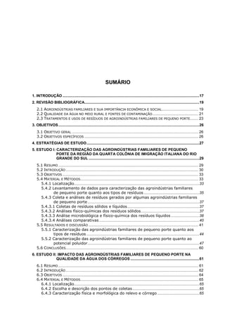 SUMÁRIO
1. INTRODUÇÃO ................................................................................................................................... 17
2. REVISÃO BIBLIOGRÁFICA.............................................................................................................. 19
2.1 AGROINDÚSTRIAS FAMILIARES E SUA IMPORTÂNCIA ECONÔMICA E SOCIAL................................... 19
2.2 QUALIDADE DA ÁGUA NO MEIO RURAL E FONTES DE CONTAMINAÇÃO ............................................ 21
2.3 TRATAMENTOS E USOS DE RESÍDUOS DE AGROINDÚSTRIAS FAMILIARES DE PEQUENO PORTE........ 23
3. OBJETIVOS ....................................................................................................................................... 26
3.1 OBJETIVO GERAL ......................................................................................................................... 26
3.2 OBJETIVOS ESPECÍFICOS ............................................................................................................. 26
4. ESTRATÉGIAS DE ESTUDO ............................................................................................................ 27
5. ESTUDO I: CARACTERIZAÇÃO DAS AGROINDÚSTRIAS FAMILIARES DE PEQUENO
PORTE DA REGIÃO DA QUARTA COLÔNIA DE IMIGRAÇÃO ITALIANA DO RIO
GRANDE DO SUL .......................................................................................................... 29
5.1 RESUMO ...................................................................................................................................... 29
5.2 INTRODUÇÃO ............................................................................................................................... 30
5.3 OBJETIVOS .................................................................................................................................. 33
5.4 MATERIAL E MÉTODOS................................................................................................................. 33
5.4.1 Localização........................................................................................................................ 33
5.4.2 Levantamento de dados para caracterização das agroindústrias familiares
de pequeno porte quanto aos tipos de resíduos ..................................................... 35
5.4.3 Coleta e análises de resíduos gerados por algumas agroindústrias familiares
de pequeno porte ........................................................................................................... 37
5.4.3.1 Coletas de resíduos sólidos e líquidos ..................................................................... 37
5.4.3.2 Análises físico-químicas dos resíduos sólidos ........................................................ 37
5.4.3.3 Análise microbiológica e físico-química dos resíduos líquidos ........................... 38
5.4.3.4 Análises comparativas ................................................................................................ 40
5.5 RESULTADOS E DISCUSSÃO ......................................................................................................... 41
5.5.1 Caracterização das agroindústrias familiares de pequeno porte quanto aos
tipos de resíduos ............................................................................................................ 44
5.5.2 Caracterização das agroindústrias familiares de pequeno porte quanto ao
potencial poluidor ........................................................................................................... 47
5.6 CONCLUSÕES............................................................................................................................... 60
6. ESTUDO II: IMPACTO DAS AGROINDÚSTRIAS FAMILIARES DE PEQUENO PORTE NA
QUALIDADE DA ÁGUA DOS CÓRREGOS .................................................................. 61
6.1 RESUMO ...................................................................................................................................... 61
6.2 INTRODUÇÃO ............................................................................................................................... 62
6.3 OBJETIVOS .................................................................................................................................. 64
6.4 MATERIAL E MÉTODOS................................................................................................................. 65
6.4.1 Localização........................................................................................................................ 65
6.4.2 Escolha e descrição dos pontos de coletas ................................................................ 65
6.4.3 Caracterização física e morfológica do relevo e córrego ........................................ 65

 