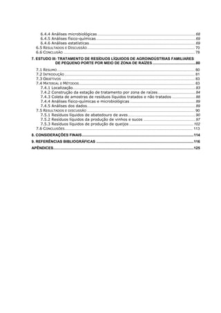 6.4.4 Análises microbiológicas ................................................................................................ 68
6.4.5 Análises físico-químicas ................................................................................................. 69
6.4.6 Análises estatísticas ........................................................................................................ 69
6.5 RESULTADOS E DISCUSSÃO ......................................................................................................... 70
6.6 CONCLUSÃO ................................................................................................................................ 78
7. ESTUDO III: TRATAMENTO DE RESÍDUOS LÍQUIDOS DE AGROINDÚSTRIAS FAMILIARES
DE PEQUENO PORTE POR MEIO DE ZONA DE RAÍZES .......................................... 80
7.1 RESUMO ...................................................................................................................................... 80
7.2 INTRODUÇÃO ............................................................................................................................... 81
7.3 OBJETIVOS .................................................................................................................................. 83
7.4 MATERIAL E MÉTODOS................................................................................................................. 83
7.4.1 Localização........................................................................................................................ 83
7.4.2 Construção da estação de tratamento por zona de raízes ..................................... 84
7.4.3 Coleta de amostras de resíduos líquidos tratados e não tratados ....................... 88
7.4.4 Análises físico-químicas e microbiológicas ................................................................ 89
7.4.5 Análises dos dados .......................................................................................................... 89
7.5 RESULTADOS E DISCUSSÃO ......................................................................................................... 90
7.5.1 Resíduos líquidos de abatedouro de aves .................................................................. 90
7.5.2 Resíduos líquidos da produção de vinhos e sucos ................................................... 97
7.5.3 Resíduos líquidos de produção de queijos ............................................................... 102
7.6 CONCLUSÕES............................................................................................................................. 113
8. CONSIDERAÇÕES FINAIS ............................................................................................................. 114
9. REFERÊNCIAS BIBLIOGRÁFICAS ............................................................................................... 116
APÊNDICES....... .................................................................................................................................125

 