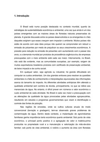 1. Introdução

O Brasil está numa posição destacada no contexto mundial, quanto às
estratégias de sustentabilidade econômica e ambiental, uma vez que ainda é um dos
países emergentes com as maiores áreas de florestas naturais preservadas do
planeta. A grande discussão entre os países desenvolvidos e os emergentes é o fato
daqueles exigirem que esses cresçam sem impactar o ambiente. Muitos países não
estão de acordo com esta ideia porque não querem se comprometer em reduzir a
emissão de poluentes por medo de prejudicar os seus crescimentos econômicos. A
pressão para redução na emissão de poluentes vem aumentando com o passar dos
anos, e a demanda mundial por produtos de procedência orgânica e/ou de empresas
preocupadas com o meio ambiente está cada vez maior. Internamente, no Brasil,
não está tão evidente, mas as comunidades européias, por exemplo, exigem de
muitos exportadores brasileiros produtos com certificado de preservação ambiental,
de baixo impacto e de cunho social.
Em qualquer setor, seja agrícola ou industrial, há grande dificuldade em
computar os custos ambientais. Um dos grandes entraves para resolver as questões
ambientais é a falta de conhecimento e interpretações equivocadas das informações
acerca do tamanho do impacto. As diferentes atividades antrópicas têm alterado a
qualidade ambiental sem sombra de dúvida, principalmente, no que se refere aos
mananciais de água. No entanto, é difícil prever em números e valor econômico o
custo ambiental de cada atividade. No Brasil é cada vez maior a preocupação com
as alterações da qualidade da água provocadas pelas atividades agropecuárias,
resultando em estudos e programas governamentais que visam à identificação e
controle das fontes de poluição.
Nas regiões de encostas, onde se cultiva culturas anuais de modo
convencional (lavração e gradagem), tem-se observado graves problemas de
contaminação da água. Dentro deste contexto, a implantação de agroindústrias
familiares ganha importância tanto econômica quanto ambiental. Sob ponto de vista
econômico, o principal ponto positivo é a agregação de valor à matéria-prima
produzida na propriedade rural e a manutenção e valorização da mão-de-obra
familiar; sob ponto de vista ambiental, é notório o aumento da área com florestas

 