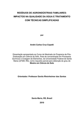 RESÍDUOS DE AGROINDÚSTRIAS FAMILIARES:
IMPACTOS NA QUALIDADE DA ÁGUA E TRATAMENTO
COM TÉCNICAS SIMPLIFICADAS

por

André Carlos Cruz Copetti

Dissertação apresentada ao Curso de Mestrado do Programa de PósGraduação em Ciência do Solo, Área de concentração em Processos
Químicos e Ciclagem de Elementos, da Universidade Federal de Santa
Maria (UFSM, RS), como requisito parcial para obtenção do grau de
Mestre em Ciência do Solo

Orientador: Professor Danilo Rheinheimer dos Santos

Santa Maria, RS, Brasil
2010

 