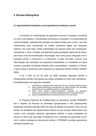 2. Revisão bibliográfica

2.1 Agroindústrias familiares e sua importância econômica e social

O processo de modernização da agricultura provocou mudanças marcantes
no meio rural brasileiro. A tecnificação incrementou a produção e a produtividade de
muitas atividades, especialmente aquelas que trazem divisas para o país, e que são
fundamentais para manutenção do modelo econômico ligado aos mercados
externos. Por outro lado, muitas propriedades de pequeno porte não conseguiram
acompanhar o ritmo, limitadas principalmente pela quantidade disponível de terras,
pelo baixo nível de diversificação e tecnologias, bem como pouca integração com a
produção animal, a fruticultura e a olericultura. A partir de então, inicia-se uma
reformulação das atividades nas pequenas propriedades e a sociedade em geral
começa a perceber as grandes relações entre a propriedade, o trabalho e a família,
e assim passa a denominar esse segmento de agricultura familiar (WESZ JUNIOR,
2005).
A lei 11.326, de 24 de julho de 2006 considera agricultor familiar e
empreendedor familiar rural aquele que pratica atividades no meio rural, atendendo,
simultaneamente, aos seguintes requisitos:
I.
II.

não detenha, a qualquer título, área maior do que 4 (quatro) módulos fiscais;
utilize predominantemente mão-de-obra da própria família nas atividades
econômicas do seu estabelecimento ou empreendimento;
III. tenha renda familiar predominantemente originada de atividades
econômicas vinculadas ao próprio estabelecimento ou empreendimento;
IV. dirija seu estabelecimento ou empreendimento com sua família.

O Programa Nacional de Fortalecimento da Agricultura Familiar (PRONAF)
tem o objetivo de financiar as atividades agropecuárias e não agropecuárias
exploradas mediante emprego direto da força de trabalho do produtor rural e de sua
família. As atividades não agropecuárias referem-se aos serviços relacionados com
turismo rural, produção artesanal, agronegócio familiar e outras prestações de
serviço no meio rural, que sejam compatíveis com a natureza da exploração rural e
com o melhor emprego da mão-de-obra familiar. O PRONAF considera agricultores
familiares aqueles que:

 