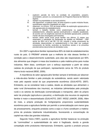 20

I.

II.
III.
IV.
V.

VI.

explorem parcela de terra na condição de proprietário, posseiro,
arrendatário, parceiro ou concessionário do Programa Nacional de Reforma
Agrária;
residam na propriedade ou em local próximo;
não disponham, a qualquer título, de área superior a quatro módulos fiscais,
quantificados segundo a legislação em vigor;
obtenham, no mínimo, 70% da renda familiar da exploração agropecuária e
não agropecuária do estabelecimento;
tenham o trabalho familiar como predominante na exploração do
estabelecimento, utilizando apenas eventualmente o trabalho assalariado,
de acordo com as exigências sazonais da atividade agropecuária, podendo
manter até dois empregados permanentes;
tenham obtido renda bruta anual familiar nos últimos 12 meses que
antecedem a solicitação da Declaração de Aptidão ao PRONAF - DAP
acima de R$ 6 mil e até R$ 110 mil, incluída a renda proveniente de
atividades desenvolvidas no estabelecimento e fora dele, por qualquer
componente da família, excluídos os benefícios sociais e os proventos
previdenciários decorrentes de atividades rurais.

Em 2007 a agricultura familiar representava 85% do total de estabelecimentos
rurais do país. O PRONAF entende que a melhoria de vida dessas famílias é
condição para o desenvolvimento sustentado, pois elas são responsáveis por 60%
dos alimentos que chegam à mesa dos brasileiros e pela matéria-prima para muitas
indústrias. Além disso, contribuem com o esforço exportador a partir de várias
cadeias de produção de que participam, representando cerca de 10% do produto
interno bruto nacional (IBGE, 2009).
A importância do setor agropecuário familiar sempre é lembrada por absorver
a mão-de-obra familiar e pela produção de subsistência, sendo assim valorizada
mais pelo aspecto social do que propriamente econômico (GUILHOTO, 2007).
Entretanto, ao se considerar toda a cadeia, desde as atividades que alimentam o
setor rural (fornecedores dos insumos), as indústrias (alimentadas pela produção
rural) e os setores de distribuição (comercialização e transporte), além do próprio
setor de produção (agricultura e pecuária), a distribuição dos recursos do segmento
familiar é maior e descentralizado (GUILHOTO, 2007; WESZ JUNIOR, 2008). Além
do mais, a própria produção de hortigranjeiros proporciona sustentabilidade
econômica para a agricultura familiar por permitir a comercialização com menor grau
de processamento, enquanto produtos como a soja e o fumo constituem a matériaprima de produtos totalmente industrializados, favorecendo a concentração do
capital nas mãos das grandes indústrias.
Segundo Vieira (1997), quando a agricultura familiar baseia-se na produção
de “commodities” a sustentabilidade do setor é fragilizada, devido a grande
competição entre produtores internacionais. Entretanto, quando o produtor procura

 