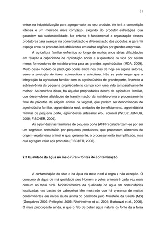 21

entrar na industrialização para agregar valor ao seu produto, ele terá a competição
intensa e um mercado mais complexo, exigindo do produtor estratégias que
garantem sua sustentabilidade. No entanto é fundamental a organização desses
produtores para avançar na comercialização e diferenciação dos produtos, e garantir
espaço entre os produtos industrializados em outras regiões por grandes empresas.
A agricultura familiar enfrentou ao longo de muitos anos sérias dificuldades
em relação à capacidade de reprodução social e à qualidade de vida por serem
meros fornecedores de matéria-prima para as grandes agroindústrias (MDA, 2009).
Muito desse modelo de produção ocorre ainda nos dias de hoje em alguns setores,
como a produção de fumo, suinocultura e avicultura. Não se pode negar que a
integração da agricultura familiar com as agroindústrias de grande porte, favorece a
sobrevivência da pequena propriedade no campo com uma vida comparativamente
melhor. Ao contrário disso, há aquelas propriedades dentro da agricultura familiar,
que desenvolvem atividades de transformação da matéria-prima e processamento
final de produtos de origem animal ou vegetal, que podem ser denominadas de
agroindústria familiar, agroindústria rural, unidades de beneficiamento, agroindústria
familiar de pequeno porte, agroindústria artesanal e/ou colonial (WESZ JUNIOR,
2008; FISCHER, 2006).
As agroindústrias familiares de pequeno porte (AFPP) caracterizam-se por ser
um segmento constituído por pequenos produtores, que processam alimentos de
origem vegetal e/ou animal e que, geralmente, o processamento é simplificado, mas
que agregam valor aos produtos (FISCHER, 2006).

2.2 Qualidade da água no meio rural e fontes de contaminação

A contaminação do solo e da água no meio rural é regra e não exceção. O
consumo de água de má qualidade pelo Homem e pelos animais é cada vez mais
comum no meio rural. Monitoramentos da qualidade de água em comunidades
localizadas nas bacias de cabeceiras têm mostrado que há presença de muitos
contaminantes em níveis muito acima do permitido pelo Ministério da Saúde (MS)
(Gonçalves, 2003; Pellegrini, 2005; Rheinheimer et al., 2003; Bortoluzzi et al., 2006).
O mais preocupante ainda, é que o fato de beber água natural da fonte dá a falsa

 