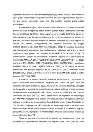 22

impressão de qualidade, até mesmo pela população urbana. Quando a qualidade da
água passa a ser um requisito para desenvolver atividades agroindústrias, descobrese que alguns parâmetros estão fora dos padrões exigidos pelos órgãos
reguladores.
A qualidade da água usada no meio rural é reflexo das condições ambientais
dentro da bacia hidrográfica, sendo melhor quanto menos interferência antrópica
houver à montante da fonte de água. A proteção e a posição da fonte na paisagem
determinarão o grau de risco de contaminação por fontes pontuais ou difusas de
poluição, tais como: esgotos domésticos, deflúvio superficial agrícola e dejetos da
criação

de

animais,

principalmente

em

sistemas

intensivos

de

criação

(RHEINHEIMER et al., 2003; MERTEN; MINELLA, 2002). Os esgotos domésticos
são basicamente constituídos por contaminantes orgânicos, nutrientes e microorganismos que podem ser patogênicos (MAIER, 2007; KAICK, 2002). Os
contaminantes ligados ao escoamento superficial agrícola são constituídos de
sedimentos (MINELLA, 2003; PELLEGRINI et al., 2009; SEQUINATTO et al., 2006),
nutrientes (PELLEGRINI, 2005; PELLEGRINI, 2006; KAISER, 2006), agrotóxicos
(BORTOLUZZI et al., 2006; BORTOLUZZI et al., 2007). Já os dejetos de animais
contribuem com poluição orgânica (MULAZZANI et al., 2007), coliformes fecais
(BALDISSERA, 2002), nutrientes como o fósforo (BERWANGER, 2006) e metais
pesados (MATTIAS, 2006).
A ausência de sistema de gestão ambiental tem provocado o lançamento de
águas residuárias sem tratamento adequado nos cursos de água. Isso tem
causando elevação da DBO da água, diminuição do oxigênio dissolvido, alteração
da temperatura, aumento da concentração de sólidos solúveis e totais na água,
desencadeando a eutroficação dos corpos hídricos e proliferação de doenças
veiculadas pela água (MATOS, 2005). Apesar disso, os programas de implantação
das AFPP têm negligenciado o aspecto ambiental, causando situações que colocam
estes empreendimentos em posição de fragilidade diante dos órgãos fiscalizadores.
Tal fato tem implicado na não obtenção da legalização fiscal e sanitária para
comercialização dos produtos, já que a licença ambiental é considerada requisito
obrigatório. Assim, reproduz-se a informalidade e limita-se o alcance dos projetos de
desenvolvimento de AFPP.
Diante do exposto é fundamental um estudo para conhecimento geral das
situações das agroindústrias familiares de pequeno porte, bem como do papel

 