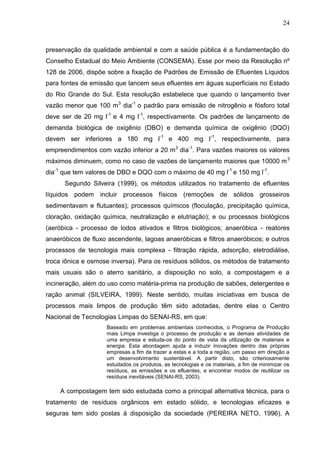 24

preservação da qualidade ambiental e com a saúde pública é a fundamentação do
Conselho Estadual do Meio Ambiente (CONSEMA). Esse por meio da Resolução nº
128 de 2006, dispõe sobre a fixação de Padrões de Emissão de Efluentes Líquidos
para fontes de emissão que lancem seus efluentes em águas superficiais no Estado
do Rio Grande do Sul. Esta resolução estabelece que quando o lançamento tiver
vazão menor que 100 m3 dia-1 o padrão para emissão de nitrogênio e fósforo total
deve ser de 20 mg l-1 e 4 mg l-1, respectivamente. Os padrões de lançamento de
demanda biológica de oxigênio (DBO) e demanda química de oxigênio (DQO)
devem ser inferiores a 180 mg l-1 e 400 mg l-1, respectivamente, para
empreendimentos com vazão inferior a 20 m3 dia-1. Para vazões maiores os valores
máximos diminuem, como no caso de vazões de lançamento maiores que 10000 m 3
dia-1 que tem valores de DBO e DQO com o máximo de 40 mg l-1 e 150 mg l-1.
Segundo Silveira (1999), os métodos utilizados no tratamento de efluentes
líquidos podem incluir processos físicos (remoções de sólidos grosseiros
sedimentavam e flutuantes); processos químicos (floculação, precipitação química,
cloração, oxidação química, neutralização e elutriação); e ou processos biológicos
(aeróbica - processo de lodos ativados e filtros biológicos; anaeróbica - reatores
anaeróbicos de fluxo ascendente, lagoas anaeróbicas e filtros anaeróbicos; e outros
processos de tecnologia mais complexa - filtração rápida, adsorção, eletrodiálise,
troca iônica e osmose inversa). Para os resíduos sólidos, os métodos de tratamento
mais usuais são o aterro sanitário, a disposição no solo, a compostagem e a
incineração, além do uso como matéria-prima na produção de sabões, detergentes e
ração animal (SILVEIRA, 1999). Neste sentido, muitas iniciativas em busca de
processos mais limpos de produção têm sido adotadas, dentre elas o Centro
Nacional de Tecnologias Limpas do SENAI-RS, em que:
Baseado em problemas ambientais conhecidos, o Programa de Produção
mais Limpa investiga o processo de produção e as demais atividades de
uma empresa e estuda-os do ponto de vista da utilização de materiais e
energia. Esta abordagem ajuda a induzir inovações dentro das próprias
empresas a fim de trazer a estas e a toda a região, um passo em direção a
um desenvolvimento sustentável. A partir disto, são criteriosamente
estudados os produtos, as tecnologias e os materiais, a fim de minimizar os
resíduos, as emissões e os efluentes, e encontrar modos de reutilizar os
resíduos inevitáveis (SENAI-RS, 2003).

A compostagem tem sido estudada como a principal alternativa técnica, para o
tratamento de resíduos orgânicos em estado sólido, e tecnologias eficazes e
seguras tem sido postas à disposição da sociedade (PEREIRA NETO, 1996). A

 