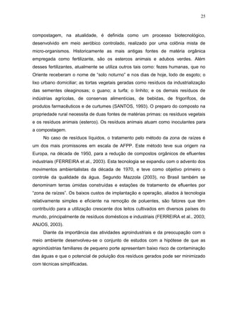 25

compostagem, na atualidade, é definida como um processo biotecnológico,
desenvolvido em meio aeróbico controlado, realizado por uma colônia mista de
micro-organismos. Historicamente as mais antigas fontes de matéria orgânica
empregada como fertilizante, são os estercos animais e adubos verdes. Além
desses fertilizantes, atualmente se utiliza outros tais como: fezes humanas, que no
Oriente receberam o nome de “solo noturno” e nos dias de hoje, lodo de esgoto; o
lixo urbano domiciliar; as tortas vegetais geradas como resíduos da industrialização
das sementes oleaginosas; o guano; a turfa; o linhito; e os demais resíduos de
indústrias agrícolas, de conservas alimentícias, de bebidas, de frigorífcos, de
produtos farmacêuticos e de curtumes (SANTOS, 1993). O preparo do composto na
propriedade rural necessita de duas fontes de matérias primas: os resíduos vegetais
e os resíduos animais (esterco). Os resíduos animais atuam como inoculantes para
a compostagem.
No caso de resíduos líquidos, o tratamento pelo método da zona de raízes é
um dos mais promissores em escala de AFPP. Este método teve sua origem na
Europa, na década de 1950, para a redução de compostos orgânicos de efluentes
industriais (FERREIRA et al., 2003). Esta tecnologia se expandiu com o advento dos
movimentos ambientalistas da década de 1970, e teve como objetivo primeiro o
controle da qualidade da água. Segundo Mazzola (2003), no Brasil também se
denominam terras úmidas construídas e estações de tratamento de efluentes por
“zona de raízes”. Os baixos custos de implantação e operação, aliados à tecnologia
relativamente simples e eficiente na remoção de poluentes, são fatores que têm
contribuído para a utilização crescente dos leitos cultivados em diversos países do
mundo, principalmente de resíduos domésticos e industriais (FERREIRA et al., 2003;
ANJOS, 2003).
Diante da importância das atividades agroindustriais e da preocupação com o
meio ambiente desenvolveu-se o conjunto de estudos com a hipótese de que as
agroindústrias familiares de pequeno porte apresentam baixo risco de contaminação
das águas e que o potencial de poluição dos resíduos gerados pode ser minimizado
com técnicas simplificadas.

 