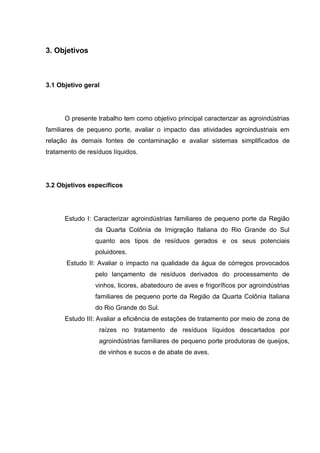 3. Objetivos

3.1 Objetivo geral

O presente trabalho tem como objetivo principal caracterizar as agroindústrias
familiares de pequeno porte, avaliar o impacto das atividades agroindustriais em
relação às demais fontes de contaminação e avaliar sistemas simplificados de
tratamento de resíduos líquidos.

3.2 Objetivos específicos

Estudo I: Caracterizar agroindústrias familiares de pequeno porte da Região
da Quarta Colônia de Imigração Italiana do Rio Grande do Sul
quanto aos tipos de resíduos gerados e os seus potenciais
poluidores.
Estudo II: Avaliar o impacto na qualidade da água de córregos provocados
pelo lançamento de resíduos derivados do processamento de
vinhos, licores, abatedouro de aves e frigoríficos por agroindústrias
familiares de pequeno porte da Região da Quarta Colônia Italiana
do Rio Grande do Sul.
Estudo III: Avaliar a eficiência de estações de tratamento por meio de zona de
raízes no tratamento de resíduos líquidos descartados por
agroindústrias familiares de pequeno porte produtoras de queijos,
de vinhos e sucos e de abate de aves.

 