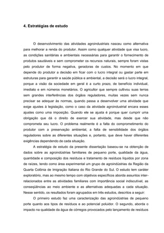4. Estratégias de estudo

O desenvolvimento das atividades agroindustriais nasceu como alternativa
para melhorar a renda do produtor. Assim como qualquer atividade que visa lucro,
as condições sanitárias e ambientais necessárias para garantir o fornecimento de
produtos saudáveis e sem comprometer os recursos naturais, sempre foram vistas
pelo produtor de forma negativa, geradoras de custos. No momento em que
depende do produtor a decisão em ficar com o lucro integral ou gastar parte em
estruturas para garantir a saúde pública e ambiental, a decisão será o lucro integral,
porque a visão da sociedade em geral é a curto prazo, de benefício individual,
imediato e em números monetários. O agricultor que sempre cultivou suas terras
sem grandes interferências dos órgãos reguladores, muitas vezes sem nunca
precisar se adequar às normas, quando passa a desenvolver uma atividade que
exige ajustes à legislação, como o caso da atividade agroindustrial encara esses
ajustes como uma imposição. Quando ele se ajusta é porque quer cumprir uma
obrigação que dá o direito de exercer sua atividade, mas desde que não
comprometa seu lucro. O problema realmente é a falta do comprometimento do
produtor com a preservação ambiental, a falta de sensibilidade dos órgãos
reguladores sobre as diferentes situações e, portanto, que deve haver diferentes
exigências dependendo de cada situação.
A estratégia de estudo da presente dissertação baseou-se na obtenção de
dados sobre as agroindústrias familiares de pequeno porte, qualidade da água,
quantidade e composição dos resíduos e tratamento de resíduos líquidos por zona
de raízes, tendo como área experimental um grupo de agroindústrias da Região da
Quarta Colônia de Imigração Italiana do Rio Grande do Sul. O estudo tem caráter
exploratório, mas ao mesmo tempo com objetivos específicos aborda assuntos interrelacionados entre as atividades familiares com importância social indiscutível, as
conseqüências ao meio ambiente e as alternativas adequadas a cada situação.
Nesse sentido, os resultados foram agrupados em três estudos, descritos a seguir:
O primeiro estudo faz uma caracterização das agroindústrias de pequeno
porte quanto aos tipos de resíduos e ao potencial poluidor. O segundo, aborda o
impacto na qualidade da água de córregos provocados pelo lançamento de resíduos

 