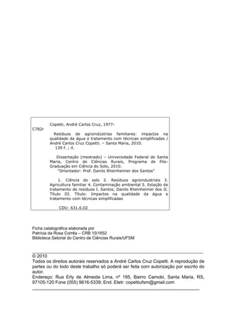 Copetti, André Carlos Cruz, 1977C782r
Resíduos de agroindústrias familiares: impactos na
qualidade da água e tratamento com técnicas simplificadas /
André Carlos Cruz Copetti. – Santa Maria, 2010.
139 f. ; il.
Dissertação (mestrado) – Universidade Federal de Santa
Maria, Centro de Ciências Rurais, Programa de PósGraduação em Ciência do Solo, 2010.
“Orientador: Prof. Danilo Rheinheimer dos Santos”
1. Ciência do solo 2. Resíduos agroindustriais 3.
Agricultura familiar 4. Contaminação ambiental 5. Estação de
tratamento de resíduos I. Santos, Danilo Rheinheimer dos II.
Título III. Título: Impactos na qualidade da água e
tratamento com técnicas simplificadas
CDU: 631.6.02

Ficha catalográfica elaborada por
Patrícia da Rosa Corrêa – CRB 10/1652
Biblioteca Setorial do Centro de Ciências Rurais/UFSM
_________________________________________________________________________________

© 2010
Todos os direitos autorais reservados a André Carlos Cruz Copetti. A reprodução de
partes ou do todo deste trabalho só poderá ser feita com autorização por escrito do
autor.
Endereço: Rua Erly de Almeida Lima, nº 195, Bairro Camobi, Santa Maria, RS,
97105-120 Fone (055) 9616-5339; End. Eletr: copettiufsm@gmail.com
__________________________________________________________________

 