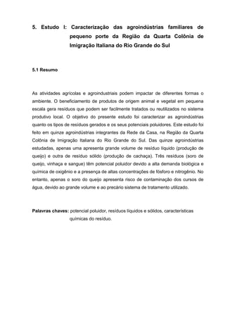 5. Estudo I: Caracterização das agroindústrias familiares de
pequeno porte da Região da Quarta Colônia de
Imigração Italiana do Rio Grande do Sul

5.1 Resumo

As atividades agrícolas e agroindustriais podem impactar de diferentes formas o
ambiente. O beneficiamento de produtos de origem animal e vegetal em pequena
escala gera resíduos que podem ser facilmente tratados ou reutilizados no sistema
produtivo local. O objetivo do presente estudo foi caracterizar as agroindústrias
quanto os tipos de resíduos gerados e os seus potenciais poluidores. Este estudo foi
feito em quinze agroindústrias integrantes da Rede da Casa, na Região da Quarta
Colônia de Imigração Italiana do Rio Grande do Sul. Das quinze agroindústrias
estudadas, apenas uma apresenta grande volume de resíduo líquido (produção de
queijo) e outra de resíduo sólido (produção de cachaça). Três resíduos (soro de
queijo, vinhaça e sangue) têm potencial poluidor devido a alta demanda biológica e
química de oxigênio e a presença de altas concentrações de fósforo e nitrogênio. No
entanto, apenas o soro do queijo apresenta risco de contaminação dos cursos de
água, devido ao grande volume e ao precário sistema de tratamento utilizado.

Palavras chaves: potencial poluidor, resíduos líquidos e sólidos, características
químicas do resíduo.

 