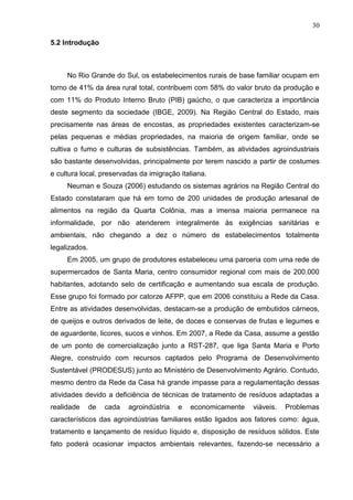 30
5.2 Introdução

No Rio Grande do Sul, os estabelecimentos rurais de base familiar ocupam em
torno de 41% da área rural total, contribuem com 58% do valor bruto da produção e
com 11% do Produto Interno Bruto (PIB) gaúcho, o que caracteriza a importância
deste segmento da sociedade (IBGE, 2009). Na Região Central do Estado, mais
precisamente nas áreas de encostas, as propriedades existentes caracterizam-se
pelas pequenas e médias propriedades, na maioria de origem familiar, onde se
cultiva o fumo e culturas de subsistências. Também, as atividades agroindustriais
são bastante desenvolvidas, principalmente por terem nascido a partir de costumes
e cultura local, preservadas da imigração italiana.
Neuman e Souza (2006) estudando os sistemas agrários na Região Central do
Estado constataram que há em torno de 200 unidades de produção artesanal de
alimentos na região da Quarta Colônia, mas a imensa maioria permanece na
informalidade, por não atenderem integralmente às exigências sanitárias e
ambientais, não chegando a dez o número de estabelecimentos totalmente
legalizados.
Em 2005, um grupo de produtores estabeleceu uma parceria com uma rede de
supermercados de Santa Maria, centro consumidor regional com mais de 200.000
habitantes, adotando selo de certificação e aumentando sua escala de produção.
Esse grupo foi formado por catorze AFPP, que em 2006 constituiu a Rede da Casa.
Entre as atividades desenvolvidas, destacam-se a produção de embutidos cárneos,
de queijos e outros derivados de leite, de doces e conservas de frutas e legumes e
de aguardente, licores, sucos e vinhos. Em 2007, a Rede da Casa, assume a gestão
de um ponto de comercialização junto a RST-287, que liga Santa Maria e Porto
Alegre, construído com recursos captados pelo Programa de Desenvolvimento
Sustentável (PRODESUS) junto ao Ministério de Desenvolvimento Agrário. Contudo,
mesmo dentro da Rede da Casa há grande impasse para a regulamentação dessas
atividades devido a deficiência de técnicas de tratamento de resíduos adaptadas a
realidade

de

cada

agroindústria

e

economicamente

viáveis.

Problemas

característicos das agroindústrias familiares estão ligados aos fatores como: água,
tratamento e lançamento de resíduo líquido e, disposição de resíduos sólidos. Este
fato poderá ocasionar impactos ambientais relevantes, fazendo-se necessário a

 