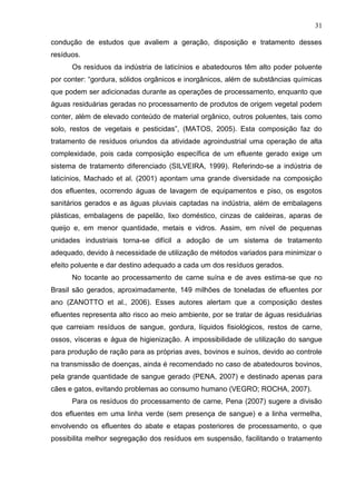 31
condução de estudos que avaliem a geração, disposição e tratamento desses
resíduos.
Os resíduos da indústria de laticínios e abatedouros têm alto poder poluente
por conter: “gordura, sólidos orgânicos e inorgânicos, além de substâncias químicas
que podem ser adicionadas durante as operações de processamento, enquanto que
águas residuárias geradas no processamento de produtos de origem vegetal podem
conter, além de elevado conteúdo de material orgânico, outros poluentes, tais como
solo, restos de vegetais e pesticidas”, (MATOS, 2005). Esta composição faz do
tratamento de resíduos oriundos da atividade agroindustrial uma operação de alta
complexidade, pois cada composição específica de um efluente gerado exige um
sistema de tratamento diferenciado (SILVEIRA, 1999). Referindo-se a indústria de
laticínios, Machado et al. (2001) apontam uma grande diversidade na composição
dos efluentes, ocorrendo águas de lavagem de equipamentos e piso, os esgotos
sanitários gerados e as águas pluviais captadas na indústria, além de embalagens
plásticas, embalagens de papelão, lixo doméstico, cinzas de caldeiras, aparas de
queijo e, em menor quantidade, metais e vidros. Assim, em nível de pequenas
unidades industriais torna-se difícil a adoção de um sistema de tratamento
adequado, devido à necessidade de utilização de métodos variados para minimizar o
efeito poluente e dar destino adequado a cada um dos resíduos gerados.
No tocante ao processamento de carne suína e de aves estima-se que no
Brasil são gerados, aproximadamente, 149 milhões de toneladas de efluentes por
ano (ZANOTTO et al., 2006). Esses autores alertam que a composição destes
efluentes representa alto risco ao meio ambiente, por se tratar de águas residuárias
que carreiam resíduos de sangue, gordura, líquidos fisiológicos, restos de carne,
ossos, vísceras e água de higienização. A impossibilidade de utilização do sangue
para produção de ração para as próprias aves, bovinos e suínos, devido ao controle
na transmissão de doenças, ainda é recomendado no caso de abatedouros bovinos,
pela grande quantidade de sangue gerado (PENA, 2007) e destinado apenas para
cães e gatos, evitando problemas ao consumo humano (VEGRO; ROCHA, 2007).
Para os resíduos do processamento de carne, Pena (2007) sugere a divisão
dos efluentes em uma linha verde (sem presença de sangue) e a linha vermelha,
envolvendo os efluentes do abate e etapas posteriores de processamento, o que
possibilita melhor segregação dos resíduos em suspensão, facilitando o tratamento

 