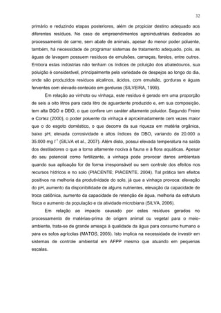 32
primário e reduzindo etapas posteriores, além de propiciar destino adequado aos
diferentes resíduos. No caso de empreendimentos agroindustriais dedicados ao
processamento de carne, sem abate de animais, apesar do menor poder poluente,
também, há necessidade de programar sistemas de tratamento adequado, pois, as
águas de lavagem possuem resíduos de emulsões, carnaças, farelos, entre outros.
Embora estas indústrias não tenham os índices de poluição dos abatedouros, sua
poluição é considerável, principalmente pela variedade de despejos ao longo do dia,
onde são produzidos resíduos alcalinos, ácidos, com emulsão, gorduras e águas
ferventes com elevado conteúdo em gorduras (SILVEIRA, 1999).
Em relação ao vinhoto ou vinhaça, este resíduo é gerado em uma proporção
de seis a oito litros para cada litro de aguardente produzido e, em sua composição,
tem alta DQO e DBO, o que confere um caráter altamente poluidor. Segundo Freire
e Cortez (2000), o poder poluente da vinhaça é aproximadamente cem vezes maior
que o do esgoto doméstico, o que decorre da sua riqueza em matéria orgânica,
baixo pH, elevada corrosividade e altos índices de DBO, variando de 20.000 a
35.000 mg l-1 (SILVA et al., 2007). Além disto, possui elevada temperatura na saída
dos destiladores o que a torna altamente nociva à fauna e à flora aquáticas. Apesar
do seu potencial como fertilizante, a vinhaça pode provocar danos ambientais
quando sua aplicação for de forma irresponsável ou sem controle dos efeitos nos
recursos hídricos e no solo (PIACENTE; PIACENTE, 2004). Tal prática tem efeitos
positivos na melhoria da produtividade do solo, já que a vinhaça provoca: elevação
do pH, aumento da disponibilidade de alguns nutrientes, elevação da capacidade de
troca catiônica, aumento da capacidade de retenção de água, melhoria da estrutura
física e aumento da população e da atividade microbiana (SILVA, 2006).
Em

relação

ao

impacto

causado

por

estes

resíduos

gerados

no

processamento de matérias-prima de origem animal ou vegetal para o meioambiente, trata-se de grande ameaça à qualidade da água para consumo humano e
para os solos agrícolas (MATOS, 2005). Isto implica na necessidade de investir em
sistemas de controle ambiental em AFPP mesmo que atuando em pequenas
escalas.

 
