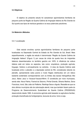 33
5.3 Objetivos

O objetivo do presente estudo foi caracterizar agroindústrias familiares de
pequeno porte da Região da Quarta Colônia de Imigração Italiana do Rio Grande do
Sul quanto aos tipos de resíduos gerados e os seus potenciais poluidores.

5.4 Material e Métodos

5.4.1 Localização

Este estudo envolveu quinze agroindústrias familiares de pequeno porte
localizadas na Depressão Central do Estado do Rio Grande do Sul, Brasil. Mais
especificamente, a região de estudo é denominada “Região da Quarta Colônia de
Imigração Italiana” (Figura 1) por causa da vinda da quarta leva de imigrantes
italianos desembarcados no território gaúcho em 1878. A influência da cultura
italiana está em todos os aspectos, tais como: arquitetura, produção agrícola,
linguajar, folclore e principalmente na culinária.

A área da Quarta Colônia está

localizada entre o planalto e a depressão central do RS, considerada rebordo do
planalto, apresentando solos jovens e muito frágeis distribuídos em um relevo
bastante acidentado correspondendo com os limites das bacias hidrográficas Alto
Jacuí, Baixo Jacuí e Vacacaí-Vacacaí-Mirim. É constituída por nove municípios,
sendo eles: Nova Palma, Faxinal do Soturno, Pinhal Grande, Silveira Martins, Dona
Francisca, Ivorá, São João do Polêsine, Restinga Seca e Agudo. Ressalta-se que os
dois últimos municípios são de colonização alemã, mas que também fazem parte do
Programa de Desenvolvimento Sustentável da Quarta Colônia (PRODESUS)
desenvolvido desde 1990. A economia agrícola está baseada na agricultura familiar,
produção diversificada de hortigranjeiros, lavouras de arroz, fumo e soja.

 