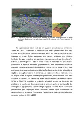 34

Figura 1 - Localização das quinze agroindústrias familiares de pequeno porte distribuídas na região
da Quarta Colônia de Imigração Italiana do Rio Grande do Sul. (Fonte: adaptado do
Google)

As agroindústrias fazem parte de um grupo de produtores que formaram a
“Rede da Casa”. Atualmente é constituída por treze agroindústrias, mas este
trabalho abrangeu quinze, porque duas delas estão em fase de negociação para
ingressar no grupo. Todas apresentam em comum, atividades com técnicas
herdadas dos pais ou avós e que consistem no processamento de alimentos e/ou
bebidas. A constituição da Rede da Casa nasceu da demanda dos produtores e
participação e apoio de entidades governamentais, mais diretamente através do
Conselho de Desenvolvimento Sustentável da Quarta Colônia (CONDESUS). Este
priorizou o desenvolvimento de agroindústrias familiares rurais, devido a tradição da
região na produção artesanal de alimentos, via processamento de matérias-primas
de origem animal e vegetal, focando para gastronomia, meio-ambiente e de rotas
turísticas. No entanto, um conjunto de ações com participação do SEBRAE-SENAI,
UFSM e EMATER, qualificou a produção artesanal através da formação dos
produtores e agentes de desenvolvimento, e também apoiou a estruturação das
instalações e equipamentos visando atingir aspectos sanitário, fiscal e ambiental
preconizados pela legislação. Estas iniciativas tiveram apoio fundamental do
Governo Gaúcho, através do Programa de Fortalecimento da Agroindústria Familiar,
durante o período de 1999 a 2002.

 