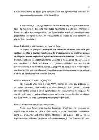 35
5.4.2 Levantamento de dados para caracterização das agroindústrias familiares de
pequeno porte quanto aos tipos de resíduos

A caracterização das agroindústrias familiares de pequeno porte quanto aos
tipos de resíduos foi baseada nos dados levantados a partir das informações
fornecidas pelos agentes que atuam nas áreas ligadas à agricultura e dos próprios
proprietários de agroindústrias. O levantamento de dados se deu conforme as
etapas descritas abaixo:

Etapa 1: Seminário com membros da Rede da Casa.
O projeto de pesquisa “Poluição dos recursos hídricos causados por
resíduos sólidos e líquidos resultantes do processamento de matérias-primas
de origem animal e vegetal em agroindústrias familiares rurais”, financiado pelo
Conselho Nacional de Desenvolvimento Científico e Tecnológico, foi apresentado
aos membros da Rede da Casa, aos gestores públicos, aos agentes de
desenvolvimento e ao ministério público. A proposta de pesquisa e a metodologia a
ser desenvolvida foram amplamente discutidas no seminário que ocorreu na sede da
Câmera de Vereadores de Faxinal do Soturno.

Etapa 2: Pré-teste do roteiro de pesquisa.
Foi realizada uma visita a duas AFPP, visando observar seu processo de
produção, tratamento dos resíduos e disponibilização final destes, buscando
observar pontos críticos a serem aprofundados nos instrumentos de pesquisa. Na
ocasião aplicou-se o roteiro elaborado para entrevista com as famílias envolvidas
nas duas AFPP, visando ajustar este instrumento de pesquisa.

Etapa 3: Entrevistas com informantes-chaves.
Nesta fase foram entrevistadas lideranças envolvidas no processo de
constituição da Rede da Casa e profissionais de ATER, buscando compreender
como os problemas ambientais foram abordados nos projetos das AFPP, os
impasses vivenciados em relação ao esforço de adequação das propostas técnicas

 