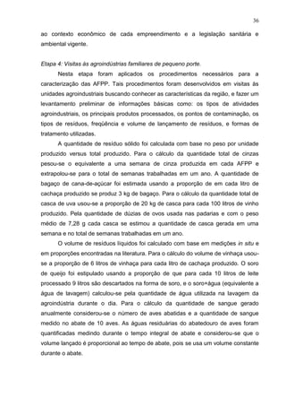 36
ao contexto econômico de cada empreendimento e a legislação sanitária e
ambiental vigente.

Etapa 4: Visitas às agroindústrias familiares de pequeno porte.
Nesta etapa foram aplicados os procedimentos necessários para a
caracterização das AFPP. Tais procedimentos foram desenvolvidos em visitas às
unidades agroindustriais buscando conhecer as características da região, e fazer um
levantamento preliminar de informações básicas como: os tipos de atividades
agroindustriais, os principais produtos processados, os pontos de contaminação, os
tipos de resíduos, freqüência e volume de lançamento de resíduos, e formas de
tratamento utilizadas.
A quantidade de resíduo sólido foi calculada com base no peso por unidade
produzido versus total produzido. Para o cálculo da quantidade total de cinzas
pesou-se o equivalente a uma semana de cinza produzida em cada AFPP e
extrapolou-se para o total de semanas trabalhadas em um ano. A quantidade de
bagaço de cana-de-açúcar foi estimada usando a proporção de em cada litro de
cachaça produzido se produz 3 kg de bagaço. Para o cálculo da quantidade total de
casca de uva usou-se a proporção de 20 kg de casca para cada 100 litros de vinho
produzido. Pela quantidade de dúzias de ovos usada nas padarias e com o peso
médio de 7,28 g cada casca se estimou a quantidade de casca gerada em uma
semana e no total de semanas trabalhadas em um ano.
O volume de resíduos líquidos foi calculado com base em medições in situ e
em proporções encontradas na literatura. Para o cálculo do volume de vinhaça usouse a proporção de 6 litros de vinhaça para cada litro de cachaça produzido. O soro
de queijo foi estipulado usando a proporção de que para cada 10 litros de leite
processado 9 litros são descartados na forma de soro, e o soro+água (equivalente a
água de lavagem) calculou-se pela quantidade de água utilizada na lavagem da
agroindústria durante o dia. Para o cálculo da quantidade de sangue gerado
anualmente considerou-se o número de aves abatidas e a quantidade de sangue
medido no abate de 10 aves. As águas residuárias do abatedouro de aves foram
quantificadas medindo durante o tempo integral de abate e considerou-se que o
volume lançado é proporcional ao tempo de abate, pois se usa um volume constante
durante o abate.

 