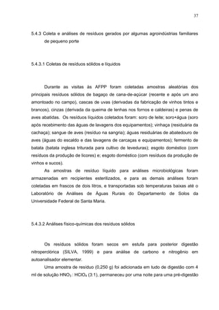 37

5.4.3 Coleta e análises de resíduos gerados por algumas agroindústrias familiares
de pequeno porte

5.4.3.1 Coletas de resíduos sólidos e líquidos

Durante as visitas às AFPP foram coletadas amostras aleatórias dos
principais resíduos sólidos de bagaço de cana-de-açúcar (recente e após um ano
amontoado no campo), cascas de uvas (derivadas da fabricação de vinhos tintos e
brancos), cinzas (derivada da queima de lenhas nos fornos e caldeiras) e penas de
aves abatidas. Os resíduos líquidos coletados foram: soro de leite; soro+água (soro
após recebimento das águas de lavagens dos equipamentos); vinhaça (residuária da
cachaça); sangue de aves (resíduo na sangria); águas residuárias de abatedouro de
aves (águas do escaldo e das lavagens de carcaças e equipamentos); fermento de
batata (batata inglesa triturada para cultivo de leveduras); esgoto doméstico (com
resíduos da produção de licores) e; esgoto doméstico (com resíduos da produção de
vinhos e sucos).
As amostras de resíduo líquido para análises microbiológicas foram
armazenadas em recipientes esterilizados, e para as demais análises foram
coletadas em frascos de dois litros, e transportadas sob temperaturas baixas até o
Laboratório de Análises de Águas Rurais do Departamento de Solos da
Universidade Federal de Santa Maria.

5.4.3.2 Análises físico-químicas dos resíduos sólidos

Os resíduos sólidos foram secos em estufa para posterior digestão
nitroperclórica (SILVA, 1999) e para análise de carbono e nitrogênio em
autoanalisador elementar.
Uma amostra de resíduo (0,250 g) foi adicionada em tudo de digestão com 4
ml de solução HNO3 : HClO4 (3:1), permaneceu por uma noite para uma pré-digestão

 