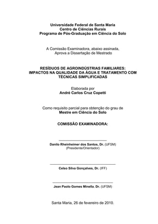 Universidade Federal de Santa Maria
Centro de Ciências Rurais
Programa de Pós-Graduação em Ciência do Solo

A Comissão Examinadora, abaixo assinada,
Aprova a Dissertação de Mestrado

RESÍDUOS DE AGROINDÚSTRIAS FAMILIARES:
IMPACTOS NA QUALIDADE DA ÁGUA E TRATAMENTO COM
TÉCNICAS SIMPLIFICADAS
Elaborada por
André Carlos Cruz Copetti

Como requisito parcial para obtenção do grau de
Mestre em Ciência do Solo
COMISSÃO EXAMINADORA:

___________________________
Danilo Rheinheimer dos Santos, Dr. (UFSM)
(Presidente/Orientador)

_____________________________________
Celso Silva Gonçalves, Dr. (IFF)

__________________________________
Jean Paolo Gomes Minella, Dr. (UFSM)

Santa Maria, 26 de fevereiro de 2010.

 