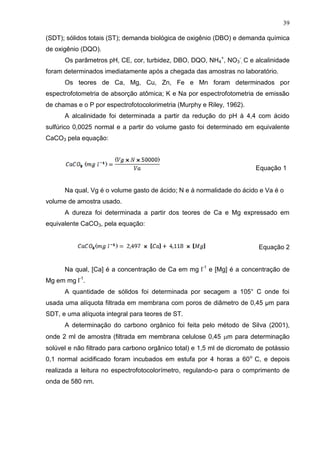 39
(SDT); sólidos totais (ST); demanda biológica de oxigênio (DBO) e demanda química
de oxigênio (DQO).
Os parâmetros pH, CE, cor, turbidez, DBO, DQO, NH4+, NO3-, C e alcalinidade
foram determinados imediatamente após a chegada das amostras no laboratório.
Os teores de Ca, Mg, Cu, Zn, Fe e Mn foram determinados por
espectrofotometria de absorção atômica; K e Na por espectrofotometria de emissão
de chamas e o P por espectrofotocolorimetria (Murphy e Riley, 1962).
A alcalinidade foi determinada a partir da redução do pH à 4,4 com ácido
sulfúrico 0,0025 normal e a partir do volume gasto foi determinado em equivalente
CaCO3 pela equação:

Equação 1

Na qual, Vg é o volume gasto de ácido; N e á normalidade do ácido e Va é o
volume de amostra usado.
A dureza foi determinada a partir dos teores de Ca e Mg expressado em
equivalente CaCO3, pela equação:

Equação 2
Na qual, [Ca] é a concentração de Ca em mg l-1 e [Mg] é a concentração de
Mg em mg l-1.
A quantidade de sólidos foi determinada por secagem a 105° C onde foi
usada uma alíquota filtrada em membrana com poros de diâmetro de 0,45 µm para
SDT, e uma alíquota integral para teores de ST.
A determinação do carbono orgânico foi feita pelo método de Silva (2001),
onde 2 ml de amostra (filtrada em membrana celulose 0,45 m para determinação
solúvel e não filtrado para carbono orgânico total) e 1,5 ml de dicromato de potássio
0,1 normal acidificado foram incubados em estufa por 4 horas a 60 o C, e depois
realizada a leitura no espectrofotocolorímetro, regulando-o para o comprimento de
onda de 580 nm.

 