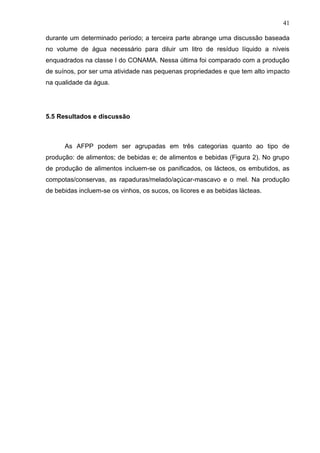 41
durante um determinado período; a terceira parte abrange uma discussão baseada
no volume de água necessário para diluir um litro de resíduo líquido a níveis
enquadrados na classe I do CONAMA. Nessa última foi comparado com a produção
de suínos, por ser uma atividade nas pequenas propriedades e que tem alto impacto
na qualidade da água.

5.5 Resultados e discussão

As AFPP podem ser agrupadas em três categorias quanto ao tipo de
produção: de alimentos; de bebidas e; de alimentos e bebidas (Figura 2). No grupo
de produção de alimentos incluem-se os panificados, os lácteos, os embutidos, as
compotas/conservas, as rapaduras/melado/açúcar-mascavo e o mel. Na produção
de bebidas incluem-se os vinhos, os sucos, os licores e as bebidas lácteas.

 
