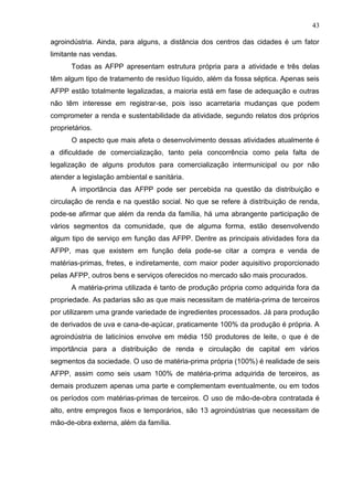 43
agroindústria. Ainda, para alguns, a distância dos centros das cidades é um fator
limitante nas vendas.
Todas as AFPP apresentam estrutura própria para a atividade e três delas
têm algum tipo de tratamento de resíduo líquido, além da fossa séptica. Apenas seis
AFPP estão totalmente legalizadas, a maioria está em fase de adequação e outras
não têm interesse em registrar-se, pois isso acarretaria mudanças que podem
comprometer a renda e sustentabilidade da atividade, segundo relatos dos próprios
proprietários.
O aspecto que mais afeta o desenvolvimento dessas atividades atualmente é
a dificuldade de comercialização, tanto pela concorrência como pela falta de
legalização de alguns produtos para comercialização intermunicipal ou por não
atender a legislação ambiental e sanitária.
A importância das AFPP pode ser percebida na questão da distribuição e
circulação de renda e na questão social. No que se refere à distribuição de renda,
pode-se afirmar que além da renda da família, há uma abrangente participação de
vários segmentos da comunidade, que de alguma forma, estão desenvolvendo
algum tipo de serviço em função das AFPP. Dentre as principais atividades fora da
AFPP, mas que existem em função dela pode-se citar a compra e venda de
matérias-primas, fretes, e indiretamente, com maior poder aquisitivo proporcionado
pelas AFPP, outros bens e serviços oferecidos no mercado são mais procurados.
A matéria-prima utilizada é tanto de produção própria como adquirida fora da
propriedade. As padarias são as que mais necessitam de matéria-prima de terceiros
por utilizarem uma grande variedade de ingredientes processados. Já para produção
de derivados de uva e cana-de-açúcar, praticamente 100% da produção é própria. A
agroindústria de laticínios envolve em média 150 produtores de leite, o que é de
importância para a distribuição de renda e circulação de capital em vários
segmentos da sociedade. O uso de matéria-prima própria (100%) é realidade de seis
AFPP, assim como seis usam 100% de matéria-prima adquirida de terceiros, as
demais produzem apenas uma parte e complementam eventualmente, ou em todos
os períodos com matérias-primas de terceiros. O uso de mão-de-obra contratada é
alto, entre empregos fixos e temporários, são 13 agroindústrias que necessitam de
mão-de-obra externa, além da família.

 