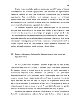 44
Diante desses resultados podemos caracterizar as AFPP como atividades
complementares às atividades agropecuárias, com exceções das agroindústrias
Parlacto e padarias em geral, que se dedicam principalmente para a atividade
agroindustrial.

Nas

agroindústrias

com

dedicação

apenas

nas

atividades

agroindustriais, não existem áreas para descarte do resíduo no solo ou para
reaproveitamento como fertilizante, o que de certa forma contribui para o lançamento
em um mesmo local afetando a capacidade de reciclagem.
As inúmeras exigências legais para comercialização são os principais
entraves para desenvolvimento de novas agroindústrias e, principalmente, para
sobrevivência das existentes. A organização em grupos, a exemplo da Rede da
Casa, são alternativas que permitem espaços para comercialização, mas falta ainda,
para essas agroindústrias, consciência da necessidade de tratamento e destino dos
resíduos com mais segurança, promovendo a preservação ambiental, melhorando a
imagem do grupo diante dos consumidores e, conseqüentemente, oferecendo um
produto valorizado pelo cunho social, ambiental e de identidade.

5.5.1 Caracterização das agroindústrias familiares de pequeno porte quanto aos
tipos de resíduos

Os tipos, quantidades, freqüência e potencial de poluição dos resíduos são
característicos de cada AFPP (Figura 3). As AFPP geram uma grande diversidade
de resíduos líquidos e sólidos, alguns são gerados em maior quantidade e
periodicidade enquanto outros, raramente são gerados e não apresentam
periodicidade definida. Entre os resíduos sólidos destacam-se o bagaço de cana, a
casca de uva, as cinzas e as penas de galinhas. O soro de queijo, a vinhaça, as
águas residuárias de abate de aves e o sangue são os principais resíduos das
agroindústrias estudadas. A agroindústria Vô Bepi é principal produtora de resíduos
sólidos (bagaço de cana e casca de uvas). A agroindústria Parlacto é a grande
produtora de resíduo líquido com alto potencial contaminante (soro de queijo).
Nesse sentido, deve ser trabalhada diferentemente, considerando cada tipo
de resíduo e cada escala de produção. Por um lado, destaca-se o fato de que os

 