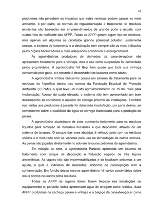 45
produtores não percebem os impactos que estes resíduos podem causar ao meio
ambiente, e por outro, as normas de regulamentação e tratamento de resíduos
existentes são baseadas em empreendimentos de grande porte e escala, com
custos fora da realidade das AFPP. Todas as AFPP geram algum tipo de resíduos,
mas apenas em algumas se constatou grande potencial poluidor. Justamente
nessas, o sistema de tratamento e a destinação nem sempre são os mais indicados
pelos órgãos fiscalizadores e mais adequados econômica e ecologicamente.
As

agroindústrias

produtoras

de

derivados

da

cana-de-açúcar

não

apresentam tratamento para a vinhaça, mas o uso como subproduto foi comentado
pelos proprietários. A agroindústria Vô Bepi tem quase que toda sua vinhaça
consumida pelo gado, e o restante é descartado nas lavouras como adubo.
A agroindústria Irmãos Giacomini possui um sistema de tratamento para os
resíduos do frigorífico dentro das normas da Fundação Estadual de Proteção
Ambiental (FEPAM), o qual teve um custo aproximadamente de 15 mil reais para
implantação. Apesar do custo elevado, o sistema não tem apresentado um bom
desempenho se considerar o aspecto do córrego próximo às instalações. Também
nas visitas aos produtores à jusante foi detectada insatisfação, por parte destes, ao
comentarem sobre a qualidade da água do córrego inadequada para a produção de
peixes.
A agroindústria abatedouro de aves apresenta tratamento para os resíduos
líquidos para remoção de materiais flutuantes e que depositam, através de um
sistema de tanques. O sangue das aves abatidas é retirado junto com os resíduos
sólidos e é misturado com as vísceras para uso na alimentação de outros animais.
As penas são jogadas diretamente no solo em lavouras próximas da agroindústria.
Em relação ao soro, a agroindústria Parlacto apresenta um sistema de
tratamento com tanque de deposição e flutuação seguido de três lagoas
anaeróbicas. As lagoas não são impermeabilizadas e se localizam próximas a um
açude, o qual é indicativo de nascentes, sinônimo de preocupação com a
contaminação. Em função dessa mesma agroindústria há vários comentários sobre
maus odores causados pelos resíduos.
Todas as AFPP de alguma forma fazem limpeza nas instalações ou
equipamentos e, portanto, todas apresentam água de lavagem como resíduo, duas
AFPP produtoras de cachaça geram a vinhaça e o bagaço da cana-de-açúcar como

 