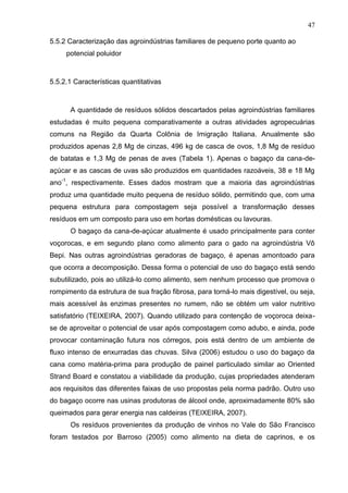 47
5.5.2 Caracterização das agroindústrias familiares de pequeno porte quanto ao
potencial poluidor

5.5.2.1 Características quantitativas

A quantidade de resíduos sólidos descartados pelas agroindústrias familiares
estudadas é muito pequena comparativamente a outras atividades agropecuárias
comuns na Região da Quarta Colônia de Imigração Italiana. Anualmente são
produzidos apenas 2,8 Mg de cinzas, 496 kg de casca de ovos, 1,8 Mg de resíduo
de batatas e 1,3 Mg de penas de aves (Tabela 1). Apenas o bagaço da cana-deaçúcar e as cascas de uvas são produzidos em quantidades razoáveis, 38 e 18 Mg
ano-1, respectivamente. Esses dados mostram que a maioria das agroindústrias
produz uma quantidade muito pequena de resíduo sólido, permitindo que, com uma
pequena estrutura para compostagem seja possível a transformação desses
resíduos em um composto para uso em hortas domésticas ou lavouras.
O bagaço da cana-de-açúcar atualmente é usado principalmente para conter
voçorocas, e em segundo plano como alimento para o gado na agroindústria Vô
Bepi. Nas outras agroindústrias geradoras de bagaço, é apenas amontoado para
que ocorra a decomposição. Dessa forma o potencial de uso do bagaço está sendo
subutilizado, pois ao utilizá-lo como alimento, sem nenhum processo que promova o
rompimento da estrutura de sua fração fibrosa, para torná-lo mais digestível, ou seja,
mais acessível às enzimas presentes no rumem, não se obtém um valor nutritivo
satisfatório (TEIXEIRA, 2007). Quando utilizado para contenção de voçoroca deixase de aproveitar o potencial de usar após compostagem como adubo, e ainda, pode
provocar contaminação futura nos córregos, pois está dentro de um ambiente de
fluxo intenso de enxurradas das chuvas. Silva (2006) estudou o uso do bagaço da
cana como matéria-prima para produção de painel particulado similar ao Oriented
Strand Board e constatou a viabilidade da produção, cujas propriedades atenderam
aos requisitos das diferentes faixas de uso propostas pela norma padrão. Outro uso
do bagaço ocorre nas usinas produtoras de álcool onde, aproximadamente 80% são
queimados para gerar energia nas caldeiras (TEIXEIRA, 2007).
Os resíduos provenientes da produção de vinhos no Vale do São Francisco
foram testados por Barroso (2005) como alimento na dieta de caprinos, e os

 