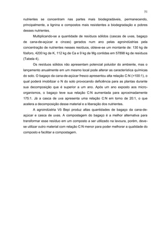 51
nutrientes se concentram nas partes mais biodegradáveis, permanecendo,
principalmente, a lignina e compostos mais resistentes a biodegradação e pobres
desses nutrientes.
Multiplicando-se a quantidade de resíduos sólidos (cascas de uvas, bagaço
de cana-de-açúcar e cinzas) gerados num ano pelas agroindústrias pela
concentração de nutrientes nesses resíduos, obteve-se um montante de: 130 kg de
fósforo, 4200 kg de K, 112 kg de Ca e 9 kg de Mg contidas em 57898 kg de resíduos
(Tabela 4).
Os resíduos sólidos não apresentam potencial poluidor do ambiente, mas o
lançamento anualmente em um mesmo local pode alterar as característica químicas
do solo. O bagaço da cana-de-açúcar fresco apresentou alta relação C:N (>100:1), o
qual poderá imobilizar o N do solo provocando deficiência para as plantas durante
sua decomposição que é superior a um ano. Após um ano exposto aos microorganismos, o bagaço teve sua relação C:N aumentada para aproximadamente
175:1. Já a casca de uva apresenta uma relação C:N em torno de 20:1, o que
acelera a decomposição desse material e a liberação dos nutrientes.
A agroindústria Vô Bepi produz altas quantidades de bagaço da cana-deaçúcar e casca de uvas. A compostagem do bagaço é a melhor alternativa para
transformar esse resíduo em um composto a ser utilizado na lavoura, porém, devese utilizar outro material com relação C:N menor para poder melhorar a qualidade do
composto e facilitar a compostagem.

 